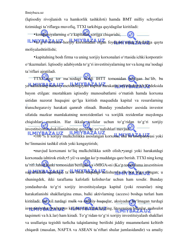 Ilmiybaza.uz 
 
(Iqtisodiy rivojlanish va hamkorlik tashkiloti) hamda BMT milliy schyotlari 
tizimidagi ta’riflarga muvofiq, TTXI tarkibiga quyidagilar kiritiladi:  
• komponiyalarning oʻz kapitalini xorijga chiqarishi;  
• toʻgʻri investor horijiy korxonadan olgan foydasini uning foydasiga qayta 
moliyalashtirilishi;  
• kapitalning bosh firma va uning xorijiy korxonalari oʻrtasida ichki korporativ 
oʻtkazmalari. Iqtisodiy adabiyotda toʻgʻri investitsiyalarning tor va keng ma’nodagi 
ta’riflari ajratiladi.  
TTXI ning tor ma’nodagi ta’rifi IHTT tomonidan berilgan boʻlib, bu 
yoʻnalishning bazaviy metodologiyasi kapital harakatini erkinlashtirish Kodeksida 
bayon etilgan: mustahkam iqtisodiy munosabatlarni oʻrnatish hamda korxona 
ustidan nazorat huquqini qoʻlga kiritish maqsadida kapital va resurslarning 
transchegaraviy harakati qamrab olinadi. Bunday yondashuv asosida investor 
sifatida mazkur mamlakatning norezidentlari va xorijlik rezidentlar maydonga 
chiqishlari mumkin. Har ikkala toifalar uchun toʻgʻridan toʻgʻri xorijiy 
investitsiyalar shakillanishining quyidagi yoʻnalishlari mavjud:  
•100 % li xorijiy mulkchilikka asoslangan korxona, shu’ba kompaniyasi yoki 
boʻlinmasini tashkil etish yoki kengaytirish;  
•mavjud korxonani toʻliq mulkchilikka sotib olish;•yangi yoki harakatdagi 
korxonada ishtirok etish;•5 yil va undan koʻp muddatga qarz berish. TTXI ning keng 
ta’rifi Jahon banki tomonidan berilgan va «MIGА»ni (Koʻp tomonlama investitsion 
sugʻurtalash agentligi) ta’sis etish haqidagi kelishuvda ilk bor tilga olingan; u 
shuningdek, ikki taraflama kafolatli kelishuvlar uchun ham xosdir. Bunday 
yondashuvda toʻgʻri xorijiy investitsiyalarga kapital (yoki resurslar) ning 
harakatlanishi shakllarigina emas, balki aktivlarning (ассеss) boshqa turlari ham 
kiritiladi: har xil turdagi mulk va mulkiy huquqlar, aksiyador boʻlmagan turdagi 
investitsiyalar (boshqaruv kelishuvlari, franchayzing, litsyenzion bitimlar, mahsulot 
taqsimoti va h.k.lar) ham kiradi. Toʻgʻridan-toʻgʻri xorijiy investitsiyalash shakllari 
va usullariga tegishli turlicha talqinlarning berilishi jiddiy muammolarni keltirib 
chiqardi (masalan, NАFTА va АSEАN ta’riftari shular jumlasidandir) va amaliy 
