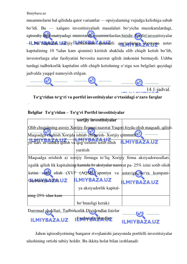 Ilmiybaza.uz 
 
muammolarni hal qilishda qator variantlar — opsiyalarning vujudga kelishiga sabab 
boʻldi. Bu — xalqaro investitsiyalash masalalari boʻyicha muzokaralardagi, 
iqtisodiy diplomatiyadagi munozarali muammolardan biridir. Portfel investitsiyalar 
— bu kapitalni xorijiy korxonalar qimmatli qogʻozlariga (korxona ustav 
kapitalining 10 %dan kam qismini) kiritish shaklida olib chiqib ketish boʻlib, 
investorlarga ular faoliyatini bevosita nazorat qilish imkonini bermaydi. Ushbu 
turdagi tadbirkorlik kapitalini olib chiqib ketishning oʻziga xos belgilari quyidagi 
jadvalda yaqqol namoyish etilgan.  
  
 
Toʻgʻridan toʻgʻri va portfel investitsiyalar oʻrtasidagi oʻzaro farqlar  
  
 Belgilar  Toʻgʻridan – Toʻgʻri Portfel investitsiyalar  
xorijiy investitsiyalar  
Olib chiqishning asosiy Xorijiy firmani nazorat Yuqori foyda olish maqsadi. qilish.  
 Maqsadga erishish Xorijda ishlab chiqarish- Xorijiy qimmatli  
 yoʻllari. ni tashkil qilish va qogʻozlarni sotib olish  
yuritish  
Maqsadga erishish а) xorijiy firmaga toʻliq Xorijiy firma aksiyadorusullari. 
egalik qilish lik kapitalning kamida b) aksiyalar nazorat pa- 25% izini sotib olish 
ketini sotib olish (XVF (AQSH,Yaponiya va ustaviga koʻra kompani- 
Germaniya-10%)  
ya aksiyadorlik kapital- 
 ning 25% idan kam  
boʻlmasligi kerak)  
 Daromad shakllari. Tadbirkorlik Dividendlar foizlar  
foydasi,dividendlar  
  
Jahon iqtisodiyotining barqaror rivojlanishi jarayonida portfelli investitsiyalar 
ulushining ortishi tabiiy holdir. Bu ikkita holat bilan izohlanadi:  
14.1 - jadval .    
