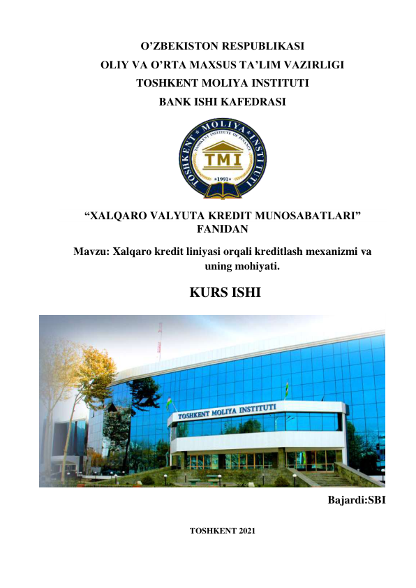 O’ZBEKISTON RESPUBLIKASI  
OLIY VA O’RTA MAXSUS TA’LIM VAZIRLIGI 
TOSHKENT MOLIYA INSTITUTI 
BANK ISHI KAFEDRASI 
   
“XALQARO VALYUTA KREDIT MUNOSABATLARI” 
FANIDAN 
Мavzu: Xalqaro kredit liniyasi orqali kreditlash mexanizmi va 
uning mohiyati. 
KURS ISHI 
  
 
 
 
 
 
 
 
 
 
 
Bajardi:SBI  
 
 
TOSHKENT 2021 
