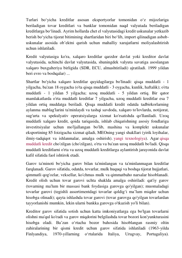 Turlari bo‘yicha kreditlar asosan eksportyorlar tomonidan o‘z mijozlariga 
beriladigan tovar kreditlari va banklar tomonidan naqd valyutada beriladigan 
kreditlarga bo‘linadi. Ayrim hollarda chet el valyutasidagi kredit uskunalar yetkazib 
berish bo‘yicha tijorat bitimining shartlaridan biri bo‘lib, import qilinadigan asbob-
uskunalar asosida ob’ektni qurish uchun mahalliy xarajatlarni moliyalashtirish 
uchun ishlatiladi. 
Kredit valyutasiga ko'ra, xalqaro kreditlar qarzdor davlat yoki kreditor davlat 
valyutasida, uchinchi davlat valyutasida, shuningdek valyuta savatiga asoslangan 
xalqaro buxgalteriya birligida (SDR, ECU, almashtiriladi) ajratiladi. 1999 yildan 
beri evro va boshqalar) ... 
Shartlar bo'yicha xalqaro kreditlar quyidagilarga bo'linadi: qisqa muddatli - 1 
yilgacha, ba'zan 18 oygacha (o'ta qisqa muddatli - 3 oygacha, kunlik, haftalik); o'rta 
muddatli - 1 yildan 5 yilgacha; uzoq muddatli - 5 yildan ortiq. Bir qator 
mamlakatlarda o'rta muddatli kreditlar 7 yilgacha, uzoq muddatli kreditlar esa 7 
yildan ortiq muddatga beriladi. Qisqa muddatli kredit odatda tadbirkorlarning 
aylanma mablag'larini ta'minlaydi va tashqi savdoda, xalqaro to'lovlarda, notijorat, 
sug'urta va spekulyativ operatsiyalarga xizmat ko'rsatishda qo'llaniladi. Uzoq 
muddatli xalqaro kredit, qoida tariqasida, ishlab chiqarishning asosiy fondlariga 
investitsiyalar uchun mo'ljallangan bo'lib, mashina va komplekt uskunalar 
eksportining 85 foizigacha xizmat qiladi, MEOning yangi shakllari (yirik loyihalar, 
ilmiy-tadqiqot va ishlanmalar, amalga oshirish). yangi texnologiya). Agar qisqa 
muddatli kredit cho'zilgan (cho'zilgan), o'rta va ba'zan uzoq muddatli bo'ladi. Qisqa 
muddatli kreditlarni o'rta va uzoq muddatli kreditlarga aylantirish jarayonida davlat 
kafil sifatida faol ishtirok etadi. 
Garov ta'minoti bo'yicha garov bilan ta'minlangan va ta'minlanmagan kreditlar 
farqlanadi. Garov sifatida, odatda, tovarlar, mulk huquqi va boshqa tijorat hujjatlari, 
qimmatli qog'ozlar, veksellar, ko'chmas mulk va qimmatbaho narsalar hisoblanadi. 
Kredit olish uchun tovar garovi uchta shaklda amalga oshiriladi: qat'iy garov 
(tovarning ma'lum bir massasi bank foydasiga garovga qo'yilgan); muomaladagi 
tovarlar garovi (tegishli assortimentdagi tovarlar qoldig‘i ma’lum miqdor uchun 
hisobga olinadi); qayta ishlashda tovar garovi (tovar garovga qo'yilgan tovarlardan 
tayyorlanishi mumkin, lekin ularni bankka garovga o'tkazish yo'li bilan). 
Kreditor garov sifatida sotish uchun katta imkoniyatlarga ega bo'lgan tovarlarni 
olishni ma'qul ko'radi va garov miqdorini belgilashda tovar bozori kon'yunkturasini 
hisobga oladi. Baʼzan oʻrtacha bozor bahosida hisoblangan rasmiy oltin 
zahiralarining bir qismi kredit uchun garov sifatida ishlatiladi (1963-yilda 
Finlyandiya, 
1970-yillarning 
oʻrtalarida 
Italiya, 
Urugvay, 
Portugaliya). 
