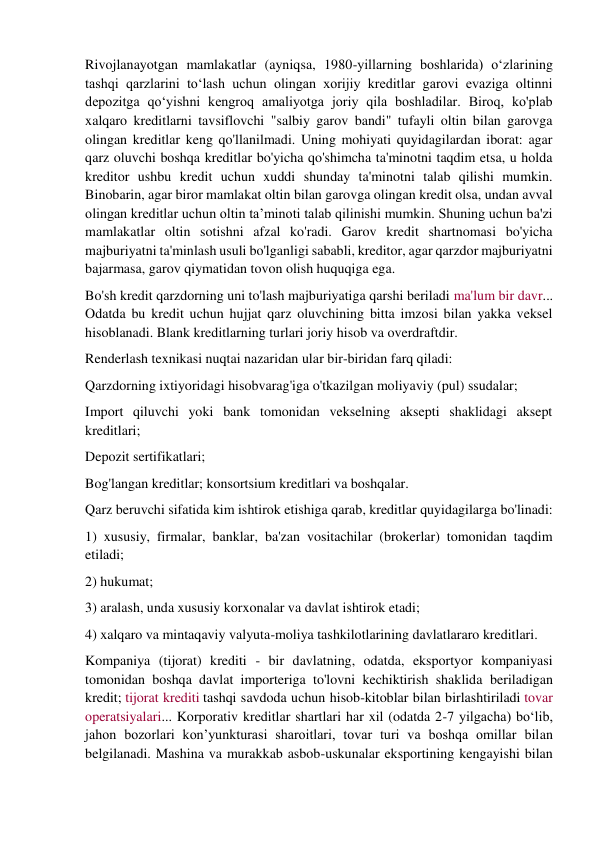 Rivojlanayotgan mamlakatlar (ayniqsa, 1980-yillarning boshlarida) oʻzlarining 
tashqi qarzlarini toʻlash uchun olingan xorijiy kreditlar garovi evaziga oltinni 
depozitga qoʻyishni kengroq amaliyotga joriy qila boshladilar. Biroq, ko'plab 
xalqaro kreditlarni tavsiflovchi "salbiy garov bandi" tufayli oltin bilan garovga 
olingan kreditlar keng qo'llanilmadi. Uning mohiyati quyidagilardan iborat: agar 
qarz oluvchi boshqa kreditlar bo'yicha qo'shimcha ta'minotni taqdim etsa, u holda 
kreditor ushbu kredit uchun xuddi shunday ta'minotni talab qilishi mumkin. 
Binobarin, agar biror mamlakat oltin bilan garovga olingan kredit olsa, undan avval 
olingan kreditlar uchun oltin ta’minoti talab qilinishi mumkin. Shuning uchun ba'zi 
mamlakatlar oltin sotishni afzal ko'radi. Garov kredit shartnomasi bo'yicha 
majburiyatni ta'minlash usuli bo'lganligi sababli, kreditor, agar qarzdor majburiyatni 
bajarmasa, garov qiymatidan tovon olish huquqiga ega. 
Bo'sh kredit qarzdorning uni to'lash majburiyatiga qarshi beriladi ma'lum bir davr... 
Odatda bu kredit uchun hujjat qarz oluvchining bitta imzosi bilan yakka veksel 
hisoblanadi. Blank kreditlarning turlari joriy hisob va overdraftdir. 
Renderlash texnikasi nuqtai nazaridan ular bir-biridan farq qiladi: 
Qarzdorning ixtiyoridagi hisobvarag'iga o'tkazilgan moliyaviy (pul) ssudalar; 
Import qiluvchi yoki bank tomonidan vekselning aksepti shaklidagi aksept 
kreditlari; 
Depozit sertifikatlari; 
Bog'langan kreditlar; konsortsium kreditlari va boshqalar. 
Qarz beruvchi sifatida kim ishtirok etishiga qarab, kreditlar quyidagilarga bo'linadi: 
1) xususiy, firmalar, banklar, ba'zan vositachilar (brokerlar) tomonidan taqdim 
etiladi; 
2) hukumat; 
3) aralash, unda xususiy korxonalar va davlat ishtirok etadi; 
4) xalqaro va mintaqaviy valyuta-moliya tashkilotlarining davlatlararo kreditlari. 
Kompaniya (tijorat) krediti - bir davlatning, odatda, eksportyor kompaniyasi 
tomonidan boshqa davlat importeriga to'lovni kechiktirish shaklida beriladigan 
kredit; tijorat krediti tashqi savdoda uchun hisob-kitoblar bilan birlashtiriladi tovar 
operatsiyalari... Korporativ kreditlar shartlari har xil (odatda 2-7 yilgacha) bo‘lib, 
jahon bozorlari kon’yunkturasi sharoitlari, tovar turi va boshqa omillar bilan 
belgilanadi. Mashina va murakkab asbob-uskunalar eksportining kengayishi bilan 
