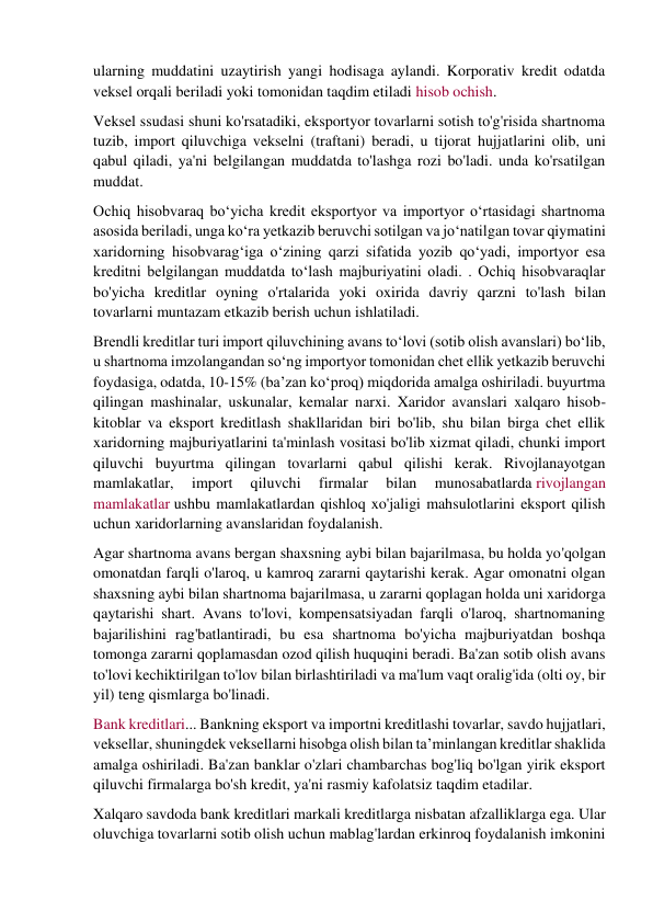 ularning muddatini uzaytirish yangi hodisaga aylandi. Korporativ kredit odatda 
veksel orqali beriladi yoki tomonidan taqdim etiladi hisob ochish. 
Veksel ssudasi shuni ko'rsatadiki, eksportyor tovarlarni sotish to'g'risida shartnoma 
tuzib, import qiluvchiga vekselni (traftani) beradi, u tijorat hujjatlarini olib, uni 
qabul qiladi, ya'ni belgilangan muddatda to'lashga rozi bo'ladi. unda ko'rsatilgan 
muddat. 
Ochiq hisobvaraq bo‘yicha kredit eksportyor va importyor o‘rtasidagi shartnoma 
asosida beriladi, unga ko‘ra yetkazib beruvchi sotilgan va jo‘natilgan tovar qiymatini 
xaridorning hisobvarag‘iga o‘zining qarzi sifatida yozib qo‘yadi, importyor esa 
kreditni belgilangan muddatda to‘lash majburiyatini oladi. . Ochiq hisobvaraqlar 
bo'yicha kreditlar oyning o'rtalarida yoki oxirida davriy qarzni to'lash bilan 
tovarlarni muntazam etkazib berish uchun ishlatiladi. 
Brendli kreditlar turi import qiluvchining avans to‘lovi (sotib olish avanslari) bo‘lib, 
u shartnoma imzolangandan so‘ng importyor tomonidan chet ellik yetkazib beruvchi 
foydasiga, odatda, 10-15% (ba’zan ko‘proq) miqdorida amalga oshiriladi. buyurtma 
qilingan mashinalar, uskunalar, kemalar narxi. Xaridor avanslari xalqaro hisob-
kitoblar va eksport kreditlash shakllaridan biri bo'lib, shu bilan birga chet ellik 
xaridorning majburiyatlarini ta'minlash vositasi bo'lib xizmat qiladi, chunki import 
qiluvchi buyurtma qilingan tovarlarni qabul qilishi kerak. Rivojlanayotgan 
mamlakatlar, 
import 
qiluvchi 
firmalar 
bilan 
munosabatlarda rivojlangan 
mamlakatlar ushbu mamlakatlardan qishloq xo'jaligi mahsulotlarini eksport qilish 
uchun xaridorlarning avanslaridan foydalanish. 
Agar shartnoma avans bergan shaxsning aybi bilan bajarilmasa, bu holda yo'qolgan 
omonatdan farqli o'laroq, u kamroq zararni qaytarishi kerak. Agar omonatni olgan 
shaxsning aybi bilan shartnoma bajarilmasa, u zararni qoplagan holda uni xaridorga 
qaytarishi shart. Avans to'lovi, kompensatsiyadan farqli o'laroq, shartnomaning 
bajarilishini rag'batlantiradi, bu esa shartnoma bo'yicha majburiyatdan boshqa 
tomonga zararni qoplamasdan ozod qilish huquqini beradi. Ba'zan sotib olish avans 
to'lovi kechiktirilgan to'lov bilan birlashtiriladi va ma'lum vaqt oralig'ida (olti oy, bir 
yil) teng qismlarga bo'linadi. 
Bank kreditlari... Bankning eksport va importni kreditlashi tovarlar, savdo hujjatlari, 
veksellar, shuningdek veksellarni hisobga olish bilan ta’minlangan kreditlar shaklida 
amalga oshiriladi. Ba'zan banklar o'zlari chambarchas bog'liq bo'lgan yirik eksport 
qiluvchi firmalarga bo'sh kredit, ya'ni rasmiy kafolatsiz taqdim etadilar. 
Xalqaro savdoda bank kreditlari markali kreditlarga nisbatan afzalliklarga ega. Ular 
oluvchiga tovarlarni sotib olish uchun mablag'lardan erkinroq foydalanish imkonini 
