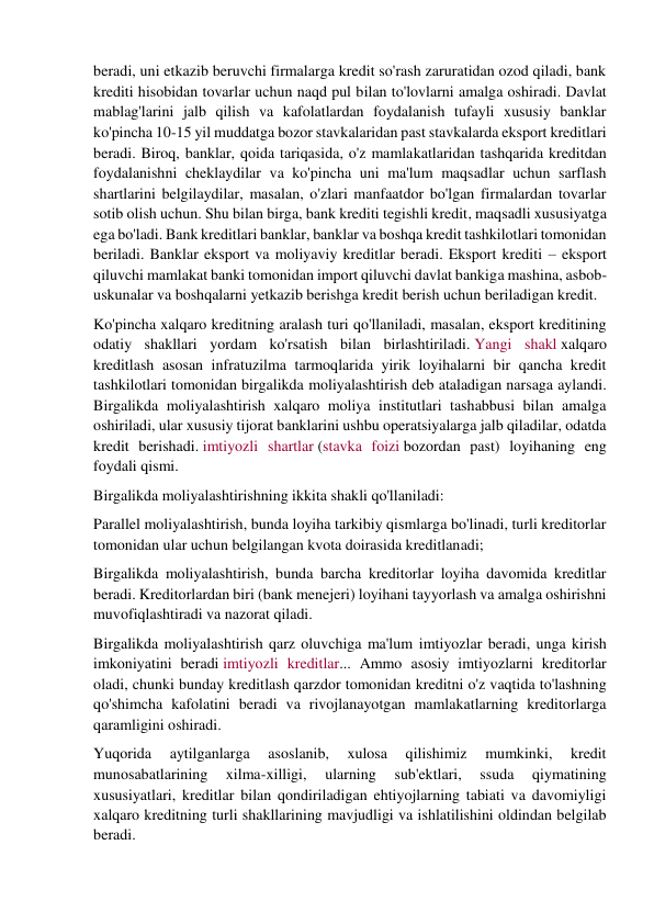 beradi, uni etkazib beruvchi firmalarga kredit so'rash zaruratidan ozod qiladi, bank 
krediti hisobidan tovarlar uchun naqd pul bilan to'lovlarni amalga oshiradi. Davlat 
mablag'larini jalb qilish va kafolatlardan foydalanish tufayli xususiy banklar 
ko'pincha 10-15 yil muddatga bozor stavkalaridan past stavkalarda eksport kreditlari 
beradi. Biroq, banklar, qoida tariqasida, o'z mamlakatlaridan tashqarida kreditdan 
foydalanishni cheklaydilar va ko'pincha uni ma'lum maqsadlar uchun sarflash 
shartlarini belgilaydilar, masalan, o'zlari manfaatdor bo'lgan firmalardan tovarlar 
sotib olish uchun. Shu bilan birga, bank krediti tegishli kredit, maqsadli xususiyatga 
ega bo'ladi. Bank kreditlari banklar, banklar va boshqa kredit tashkilotlari tomonidan 
beriladi. Banklar eksport va moliyaviy kreditlar beradi. Eksport krediti – eksport 
qiluvchi mamlakat banki tomonidan import qiluvchi davlat bankiga mashina, asbob-
uskunalar va boshqalarni yetkazib berishga kredit berish uchun beriladigan kredit. 
Ko'pincha xalqaro kreditning aralash turi qo'llaniladi, masalan, eksport kreditining 
odatiy shakllari yordam ko'rsatish bilan birlashtiriladi. Yangi shakl xalqaro 
kreditlash asosan infratuzilma tarmoqlarida yirik loyihalarni bir qancha kredit 
tashkilotlari tomonidan birgalikda moliyalashtirish deb ataladigan narsaga aylandi. 
Birgalikda moliyalashtirish xalqaro moliya institutlari tashabbusi bilan amalga 
oshiriladi, ular xususiy tijorat banklarini ushbu operatsiyalarga jalb qiladilar, odatda 
kredit berishadi. imtiyozli shartlar (stavka foizi bozordan past) loyihaning eng 
foydali qismi. 
Birgalikda moliyalashtirishning ikkita shakli qo'llaniladi: 
Parallel moliyalashtirish, bunda loyiha tarkibiy qismlarga bo'linadi, turli kreditorlar 
tomonidan ular uchun belgilangan kvota doirasida kreditlanadi; 
Birgalikda moliyalashtirish, bunda barcha kreditorlar loyiha davomida kreditlar 
beradi. Kreditorlardan biri (bank menejeri) loyihani tayyorlash va amalga oshirishni 
muvofiqlashtiradi va nazorat qiladi. 
Birgalikda moliyalashtirish qarz oluvchiga ma'lum imtiyozlar beradi, unga kirish 
imkoniyatini beradi imtiyozli kreditlar... Ammo asosiy imtiyozlarni kreditorlar 
oladi, chunki bunday kreditlash qarzdor tomonidan kreditni o'z vaqtida to'lashning 
qo'shimcha kafolatini beradi va rivojlanayotgan mamlakatlarning kreditorlarga 
qaramligini oshiradi. 
Yuqorida 
aytilganlarga 
asoslanib, 
xulosa 
qilishimiz 
mumkinki, 
kredit 
munosabatlarining 
xilma-xilligi, 
ularning 
sub'ektlari, 
ssuda 
qiymatining 
xususiyatlari, kreditlar bilan qondiriladigan ehtiyojlarning tabiati va davomiyligi 
xalqaro kreditning turli shakllarining mavjudligi va ishlatilishini oldindan belgilab 
beradi. 
