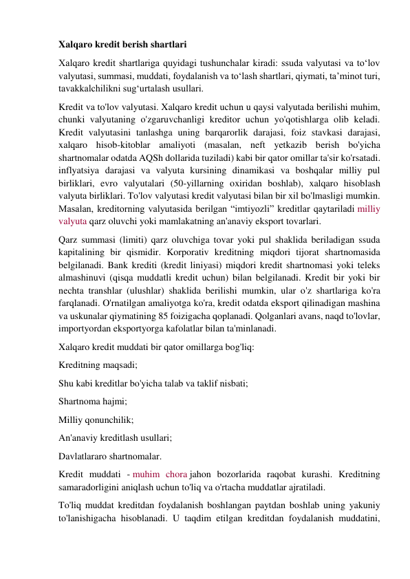 Xalqaro kredit berish shartlari 
Xalqaro kredit shartlariga quyidagi tushunchalar kiradi: ssuda valyutasi va to‘lov 
valyutasi, summasi, muddati, foydalanish va to‘lash shartlari, qiymati, ta’minot turi, 
tavakkalchilikni sug‘urtalash usullari. 
Kredit va to'lov valyutasi. Xalqaro kredit uchun u qaysi valyutada berilishi muhim, 
chunki valyutaning o'zgaruvchanligi kreditor uchun yo'qotishlarga olib keladi. 
Kredit valyutasini tanlashga uning barqarorlik darajasi, foiz stavkasi darajasi, 
xalqaro hisob-kitoblar amaliyoti (masalan, neft yetkazib berish bo'yicha 
shartnomalar odatda AQSh dollarida tuziladi) kabi bir qator omillar ta'sir ko'rsatadi.  
inflyatsiya darajasi va valyuta kursining dinamikasi va boshqalar milliy pul 
birliklari, evro valyutalari (50-yillarning oxiridan boshlab), xalqaro hisoblash 
valyuta birliklari. To'lov valyutasi kredit valyutasi bilan bir xil bo'lmasligi mumkin. 
Masalan, kreditorning valyutasida berilgan “imtiyozli” kreditlar qaytariladi milliy 
valyuta qarz oluvchi yoki mamlakatning an'anaviy eksport tovarlari. 
Qarz summasi (limiti) qarz oluvchiga tovar yoki pul shaklida beriladigan ssuda 
kapitalining bir qismidir. Korporativ kreditning miqdori tijorat shartnomasida 
belgilanadi. Bank krediti (kredit liniyasi) miqdori kredit shartnomasi yoki teleks 
almashinuvi (qisqa muddatli kredit uchun) bilan belgilanadi. Kredit bir yoki bir 
nechta transhlar (ulushlar) shaklida berilishi mumkin, ular o'z shartlariga ko'ra 
farqlanadi. O'rnatilgan amaliyotga ko'ra, kredit odatda eksport qilinadigan mashina 
va uskunalar qiymatining 85 foizigacha qoplanadi. Qolganlari avans, naqd to'lovlar, 
importyordan eksportyorga kafolatlar bilan ta'minlanadi. 
Xalqaro kredit muddati bir qator omillarga bog'liq: 
Kreditning maqsadi; 
Shu kabi kreditlar bo'yicha talab va taklif nisbati; 
Shartnoma hajmi; 
Milliy qonunchilik; 
An'anaviy kreditlash usullari; 
Davlatlararo shartnomalar. 
Kredit muddati - muhim chora jahon bozorlarida raqobat kurashi. Kreditning 
samaradorligini aniqlash uchun to'liq va o'rtacha muddatlar ajratiladi. 
To'liq muddat kreditdan foydalanish boshlangan paytdan boshlab uning yakuniy 
to'lanishigacha hisoblanadi. U taqdim etilgan kreditdan foydalanish muddatini, 
