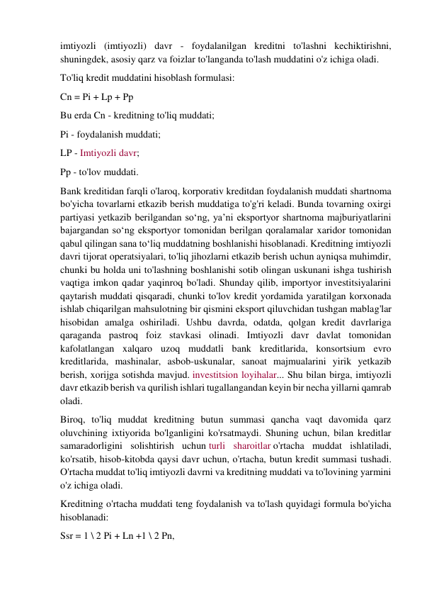 imtiyozli (imtiyozli) davr - foydalanilgan kreditni to'lashni kechiktirishni, 
shuningdek, asosiy qarz va foizlar to'langanda to'lash muddatini o'z ichiga oladi. 
To'liq kredit muddatini hisoblash formulasi: 
Cn = Pi + Lp + Pp 
Bu erda Cn - kreditning to'liq muddati; 
Pi - foydalanish muddati; 
LP - Imtiyozli davr; 
Pp - to'lov muddati. 
Bank kreditidan farqli o'laroq, korporativ kreditdan foydalanish muddati shartnoma 
bo'yicha tovarlarni etkazib berish muddatiga to'g'ri keladi. Bunda tovarning oxirgi 
partiyasi yetkazib berilgandan so‘ng, ya’ni eksportyor shartnoma majburiyatlarini 
bajargandan so‘ng eksportyor tomonidan berilgan qoralamalar xaridor tomonidan 
qabul qilingan sana to‘liq muddatning boshlanishi hisoblanadi. Kreditning imtiyozli 
davri tijorat operatsiyalari, to'liq jihozlarni etkazib berish uchun ayniqsa muhimdir, 
chunki bu holda uni to'lashning boshlanishi sotib olingan uskunani ishga tushirish 
vaqtiga imkon qadar yaqinroq bo'ladi. Shunday qilib, importyor investitsiyalarini 
qaytarish muddati qisqaradi, chunki to'lov kredit yordamida yaratilgan korxonada 
ishlab chiqarilgan mahsulotning bir qismini eksport qiluvchidan tushgan mablag'lar 
hisobidan amalga oshiriladi. Ushbu davrda, odatda, qolgan kredit davrlariga 
qaraganda pastroq foiz stavkasi olinadi. Imtiyozli davr davlat tomonidan 
kafolatlangan xalqaro uzoq muddatli bank kreditlarida, konsortsium evro 
kreditlarida, mashinalar, asbob-uskunalar, sanoat majmualarini yirik yetkazib 
berish, xorijga sotishda mavjud. investitsion loyihalar... Shu bilan birga, imtiyozli 
davr etkazib berish va qurilish ishlari tugallangandan keyin bir necha yillarni qamrab 
oladi. 
Biroq, to'liq muddat kreditning butun summasi qancha vaqt davomida qarz 
oluvchining ixtiyorida bo'lganligini ko'rsatmaydi. Shuning uchun, bilan kreditlar 
samaradorligini solishtirish uchun turli sharoitlar o'rtacha muddat ishlatiladi, 
ko'rsatib, hisob-kitobda qaysi davr uchun, o'rtacha, butun kredit summasi tushadi. 
O'rtacha muddat to'liq imtiyozli davrni va kreditning muddati va to'lovining yarmini 
o'z ichiga oladi. 
Kreditning o'rtacha muddati teng foydalanish va to'lash quyidagi formula bo'yicha 
hisoblanadi: 
Ssr = 1 \ 2 Pi + Ln +1 \ 2 Pn, 
