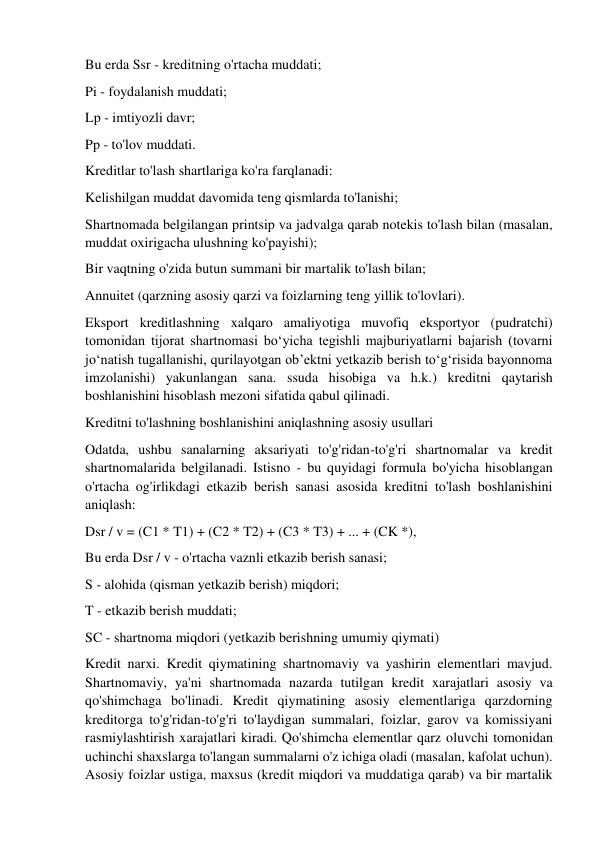 Bu erda Ssr - kreditning o'rtacha muddati; 
Pi - foydalanish muddati; 
Lp - imtiyozli davr; 
Pp - to'lov muddati. 
Kreditlar to'lash shartlariga ko'ra farqlanadi: 
Kelishilgan muddat davomida teng qismlarda to'lanishi; 
Shartnomada belgilangan printsip va jadvalga qarab notekis to'lash bilan (masalan, 
muddat oxirigacha ulushning ko'payishi); 
Bir vaqtning o'zida butun summani bir martalik to'lash bilan; 
Annuitet (qarzning asosiy qarzi va foizlarning teng yillik to'lovlari). 
Eksport kreditlashning xalqaro amaliyotiga muvofiq eksportyor (pudratchi) 
tomonidan tijorat shartnomasi bo‘yicha tegishli majburiyatlarni bajarish (tovarni 
jo‘natish tugallanishi, qurilayotgan ob’ektni yetkazib berish to‘g‘risida bayonnoma 
imzolanishi) yakunlangan sana. ssuda hisobiga va h.k.) kreditni qaytarish 
boshlanishini hisoblash mezoni sifatida qabul qilinadi. 
Kreditni to'lashning boshlanishini aniqlashning asosiy usullari 
Odatda, ushbu sanalarning aksariyati to'g'ridan-to'g'ri shartnomalar va kredit 
shartnomalarida belgilanadi. Istisno - bu quyidagi formula bo'yicha hisoblangan 
o'rtacha og'irlikdagi etkazib berish sanasi asosida kreditni to'lash boshlanishini 
aniqlash: 
Dsr / v = (C1 * T1) + (C2 * T2) + (C3 * T3) + ... + (CK *), 
Bu erda Dsr / v - o'rtacha vaznli etkazib berish sanasi; 
S - alohida (qisman yetkazib berish) miqdori; 
T - etkazib berish muddati; 
SC - shartnoma miqdori (yetkazib berishning umumiy qiymati) 
Kredit narxi. Kredit qiymatining shartnomaviy va yashirin elementlari mavjud. 
Shartnomaviy, ya'ni shartnomada nazarda tutilgan kredit xarajatlari asosiy va 
qo'shimchaga bo'linadi. Kredit qiymatining asosiy elementlariga qarzdorning 
kreditorga to'g'ridan-to'g'ri to'laydigan summalari, foizlar, garov va komissiyani 
rasmiylashtirish xarajatlari kiradi. Qo'shimcha elementlar qarz oluvchi tomonidan 
uchinchi shaxslarga to'langan summalarni o'z ichiga oladi (masalan, kafolat uchun). 
Asosiy foizlar ustiga, maxsus (kredit miqdori va muddatiga qarab) va bir martalik 
