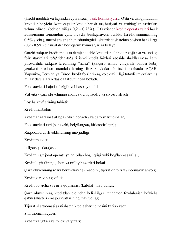 (kredit muddati va hajmidan qat'i nazar) bank komissiyasi... O'rta va uzoq muddatli 
kreditlar bo'yicha komissiyalar kredit berish majburiyati va mablag'lar zaxiralari 
uchun olinadi (odatda yiliga 0,2 - 0,75%). O'tkazishda kredit operatsiyalari bank 
konsorsiumi tomonidan qarz oluvchi boshqaruvchi bankka (kredit summasining 
0,5% gacha), muzokaralar uchun, shuningdek ishtirok etish uchun boshqa banklarga 
(0,2 - 0,5%) bir martalik boshqaruv komissiyasini to'laydi. 
Garchi xalqaro kredit ma’lum darajada ichki kreditdan alohida rivojlansa va undagi 
foiz stavkalari to‘g‘ridan-to‘g‘ri ichki kredit foizlari asosida shakllanmasa ham, 
pirovardida xalqaro kreditning “narxi” (xalqaro ishlab chiqarish bahosi kabi) 
yetakchi kreditor mamlakatlarning foiz stavkalari birinchi navbatda AQSH, 
Yaponiya, Germaniya. Biroq, kredit foizlarining ko'p omilliligi tufayli stavkalarning 
milliy darajalari o'rtasida tafovut hosil bo'ladi. 
Foiz stavkasi hajmini belgilovchi asosiy omillar 
Valyuta - qarz oluvchining moliyaviy, iqtisodiy va siyosiy ahvoli; 
Loyiha xavflarining tabiati; 
Kredit manbalari; 
Kreditlar narxini tartibga solish bo'yicha xalqaro shartnomalar; 
Foiz stavkasi turi (suzuvchi, belgilangan, birlashtirilgan); 
Raqobatbardosh takliflarning mavjudligi; 
Kredit muddati; 
Inflyatsiya darajasi; 
Kreditning tijorat operatsiyalari bilan bog'liqligi yoki bog'lanmaganligi; 
Kredit kapitalining jahon va milliy bozorlari holati; 
Qarz oluvchining (qarz beruvchining) maqomi, tijorat obro'si va moliyaviy ahvoli; 
Kredit garovining sifati; 
Kredit bo'yicha sug'urta qoplamasi (kafolat) mavjudligi; 
Qarz oluvchining kreditdan oldindan kelishilgan muddatda foydalanish bo'yicha 
qat'iy (shartsiz) majburiyatlarining mavjudligi; 
Tijorat shartnomasiga nisbatan kredit shartnomasini tuzish vaqti; 
Shartnoma miqdori; 
Kredit valyutasi va to'lov valyutasi; 
