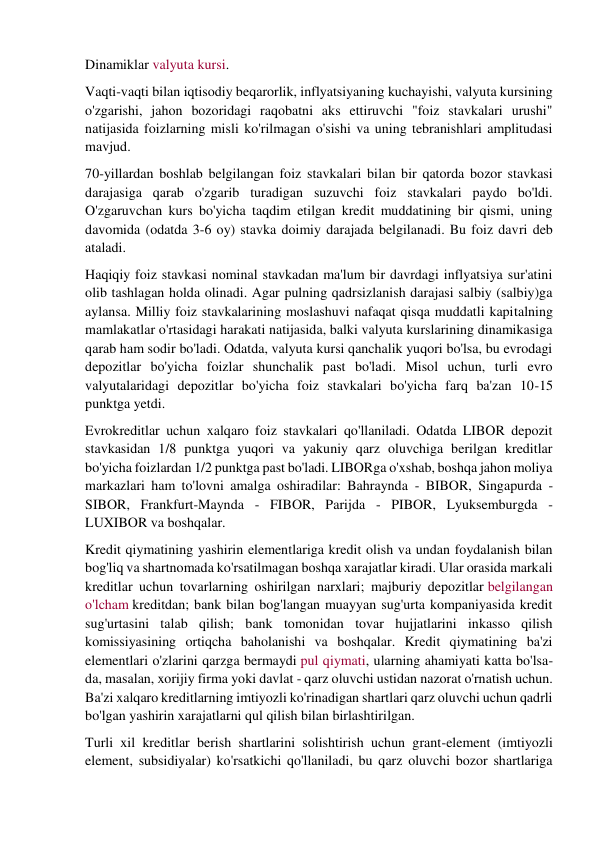 Dinamiklar valyuta kursi. 
Vaqti-vaqti bilan iqtisodiy beqarorlik, inflyatsiyaning kuchayishi, valyuta kursining 
o'zgarishi, jahon bozoridagi raqobatni aks ettiruvchi "foiz stavkalari urushi" 
natijasida foizlarning misli ko'rilmagan o'sishi va uning tebranishlari amplitudasi 
mavjud. 
70-yillardan boshlab belgilangan foiz stavkalari bilan bir qatorda bozor stavkasi 
darajasiga qarab o'zgarib turadigan suzuvchi foiz stavkalari paydo bo'ldi. 
O'zgaruvchan kurs bo'yicha taqdim etilgan kredit muddatining bir qismi, uning 
davomida (odatda 3-6 oy) stavka doimiy darajada belgilanadi. Bu foiz davri deb 
ataladi. 
Haqiqiy foiz stavkasi nominal stavkadan ma'lum bir davrdagi inflyatsiya sur'atini 
olib tashlagan holda olinadi. Agar pulning qadrsizlanish darajasi salbiy (salbiy)ga 
aylansa. Milliy foiz stavkalarining moslashuvi nafaqat qisqa muddatli kapitalning 
mamlakatlar o'rtasidagi harakati natijasida, balki valyuta kurslarining dinamikasiga 
qarab ham sodir bo'ladi. Odatda, valyuta kursi qanchalik yuqori bo'lsa, bu evrodagi 
depozitlar bo'yicha foizlar shunchalik past bo'ladi. Misol uchun, turli evro 
valyutalaridagi depozitlar bo'yicha foiz stavkalari bo'yicha farq ba'zan 10-15 
punktga yetdi. 
Evrokreditlar uchun xalqaro foiz stavkalari qo'llaniladi. Odatda LIBOR depozit 
stavkasidan 1/8 punktga yuqori va yakuniy qarz oluvchiga berilgan kreditlar 
bo'yicha foizlardan 1/2 punktga past bo'ladi. LIBORga o'xshab, boshqa jahon moliya 
markazlari ham to'lovni amalga oshiradilar: Bahraynda - BIBOR, Singapurda - 
SIBOR, Frankfurt-Maynda - FIBOR, Parijda - PIBOR, Lyuksemburgda - 
LUXIBOR va boshqalar. 
Kredit qiymatining yashirin elementlariga kredit olish va undan foydalanish bilan 
bog'liq va shartnomada ko'rsatilmagan boshqa xarajatlar kiradi. Ular orasida markali 
kreditlar uchun tovarlarning oshirilgan narxlari; majburiy depozitlar belgilangan 
o'lcham kreditdan; bank bilan bog'langan muayyan sug'urta kompaniyasida kredit 
sug'urtasini talab qilish; bank tomonidan tovar hujjatlarini inkasso qilish 
komissiyasining ortiqcha baholanishi va boshqalar. Kredit qiymatining ba'zi 
elementlari o'zlarini qarzga bermaydi pul qiymati, ularning ahamiyati katta bo'lsa-
da, masalan, xorijiy firma yoki davlat - qarz oluvchi ustidan nazorat o'rnatish uchun. 
Ba'zi xalqaro kreditlarning imtiyozli ko'rinadigan shartlari qarz oluvchi uchun qadrli 
bo'lgan yashirin xarajatlarni qul qilish bilan birlashtirilgan. 
Turli xil kreditlar berish shartlarini solishtirish uchun grant-element (imtiyozli 
element, subsidiyalar) ko'rsatkichi qo'llaniladi, bu qarz oluvchi bozor shartlariga 
