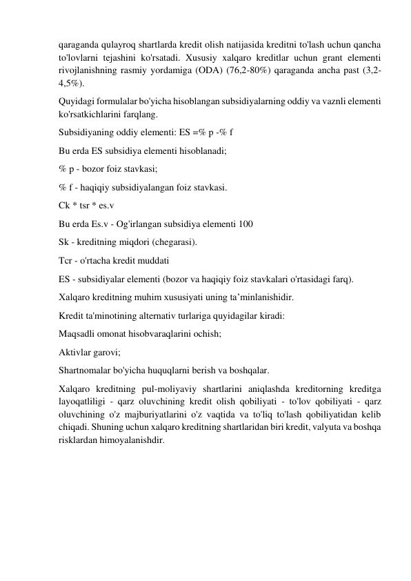 qaraganda qulayroq shartlarda kredit olish natijasida kreditni to'lash uchun qancha 
to'lovlarni tejashini ko'rsatadi. Xususiy xalqaro kreditlar uchun grant elementi 
rivojlanishning rasmiy yordamiga (ODA) (76,2-80%) qaraganda ancha past (3,2-
4,5%). 
Quyidagi formulalar bo'yicha hisoblangan subsidiyalarning oddiy va vaznli elementi 
ko'rsatkichlarini farqlang. 
Subsidiyaning oddiy elementi: ES =% p -% f 
Bu erda ES subsidiya elementi hisoblanadi; 
% p - bozor foiz stavkasi; 
% f - haqiqiy subsidiyalangan foiz stavkasi. 
Ck * tsr * es.v 
Bu erda Es.v - Og'irlangan subsidiya elementi 100 
Sk - kreditning miqdori (chegarasi). 
Tcr - o'rtacha kredit muddati 
ES - subsidiyalar elementi (bozor va haqiqiy foiz stavkalari o'rtasidagi farq). 
Xalqaro kreditning muhim xususiyati uning ta’minlanishidir. 
Kredit ta'minotining alternativ turlariga quyidagilar kiradi: 
Maqsadli omonat hisobvaraqlarini ochish; 
Aktivlar garovi; 
Shartnomalar bo'yicha huquqlarni berish va boshqalar. 
Xalqaro kreditning pul-moliyaviy shartlarini aniqlashda kreditorning kreditga 
layoqatliligi - qarz oluvchining kredit olish qobiliyati - to'lov qobiliyati - qarz 
oluvchining o'z majburiyatlarini o'z vaqtida va to'liq to'lash qobiliyatidan kelib 
chiqadi. Shuning uchun xalqaro kreditning shartlaridan biri kredit, valyuta va boshqa 
risklardan himoyalanishdir. 
 
 
 
 
 
