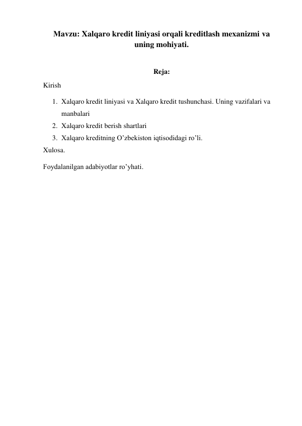 Мavzu: Xalqaro kredit liniyasi orqali kreditlash mexanizmi va 
uning mohiyati. 
 
Reja: 
Kirish 
1. Xalqaro kredit liniyasi va Xalqaro kredit tushunchasi. Uning vazifalari va 
manbalari  
2. Xalqaro kredit berish shartlari 
3. Xalqaro kreditning O’zbekiston iqtisodidagi ro’li. 
Xulosa. 
Foydalanilgan adabiyotlar ro’yhati. 
 
 
 
 
 
 
 
 
 
 
 
 
 
 
 
 
 
 
 
