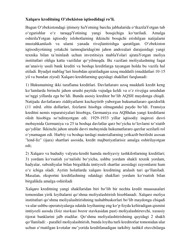 Xalqaro kreditning O’zbekiston iqtisodidagi ro’li. 
Bugun O‘zbekistondagi ijtimoiy haYotning barcha jabhalarida o‘tkazilaYotgan tub 
o‘zgarishlar 
o‘z 
taraqqiYotining 
yangi 
bosqichiga 
ko‘tariladi. 
Amalga 
oshirilaYotgan iqtisodiy islohotlarning ikkinchi bosqichi erishilgan natijalarni 
mustahkamlash va ularni yanada rivojlantirishga qaratilgan. O‘zbekiston 
iqtisodiyotining yetakchi tarmoqlaridagi)ni jahon andozalari darajasidagi yangi 
texnika bilan ta’minlash uchun investitsiya mablaYolari ajrataYotgan moliya 
institutlari oldiga katta vazifalar qo‘yilmoqda. Bu vazifani moliyalashning faqat 
an’anaiviy usuli bank krediti va boshqa kreditlarga tayangan holda bu vazifa hal 
etiladi. Byudjet mablag‘lari hisobdan ajratiladigan uzoq muddatli (muddatlari 10-15 
yil va bundan ziyod) Xalqaro kreditlarning quyidagi shakllari farqlanadi:  
1) Hukumatning ikki taraflama kreditlari. Davlatlararo uzoq muddatli kredit keng 
ko‘lamlarda birinchi jahon urushi paytida vujudga keldi va o‘z rivojiga urushdan 
so‘nggi yillarda ega bo‘ldi. Bunda asosiy kreditor bo‘lib AQSH maydonga chiqdi. 
Natijada davlatlararo ziddiyatlarni kuchaytirib yuborgan hukumatlararo qarzdorlik 
(11 mlrd. oltin dollarlari, foizlarni hisobga olmaganda) paydo bo‘ldi. Fransiya 
kreditni nemis reparatsiyalari hisobiga, Germaniya esa AQShdan yangi kreditlarni 
olish hisobiga so‘ndirayotgan edi. 1929-1933 yillar iqtisodiy inqirozi davri 
mobaynida Germaniya va 25 ta boshqa davlatlar qarz bo‘yicha to‘lovlarni to‘xtatib 
qo‘ydilar. Ikkinchi jahon urushi davri mobaynida hukumatlararo qarzlar sezilarli rol 
o‘ynamagan edi. Harbiy va boshqa turdagi materiallarning yetkazib berilishi asosan 
"lend-liz" (ijara) shartlari asosida, kredit majburiyatlarisiz amalga oshirilayotgan 
edi;  
2) Xalqaro va hududiy valyuta-kredit hamda moliyaviy tashkilotlarning kreditlari; 
3) yordam ko‘rsatish yo‘nalishi bo‘yicha, ushbu yordam shakli texnik yordam, 
hadyalar, subsidiyalar bilan birgalikda imtiyozli shartlar asosidagi zayomlarni ham 
o‘z ichiga oladi. Ayrim holatlarda xalqaro kreditning aralash turi qo‘llaniladi. 
Masalan, eksportni kreditlashning odatdagi shakllari yordam ko‘rsatish bilan 
birgalikda amalga oshiriladi 
Xalqaro kreditning yangi shakllaridan biri bo‘lib bir nechta kredit muassasalari 
tomonidan yirik loyihalarni qo‘shma moliyalashtirish hisoblanadi. Xalqaro moliya 
institutlari qo‘shma moliyalashtirishning tashabbuskorlari bo‘lib maydonga chiqadi 
va ular ushbu operatsiyalarga odatda loyihaning eng ko‘p foyda keltiradigan qismini 
imtiyozli asosda (foiz stavkasi bozor stavkasidan past) moliyalashtiruvchi, xususiy 
tijorat banklarini jalb etadilar. Qo‘shma moliyalashtirishning quyidagi 2 shakli 
qo‘llaniladi: - parallel moliyalashtirish, bunda loyiha turli kreditorlar tomonidan ular 
uchun o‘rnatilgan kvotalar me’yorida kreditlanadigan tarkibiy tashkil etuvchilarga 
