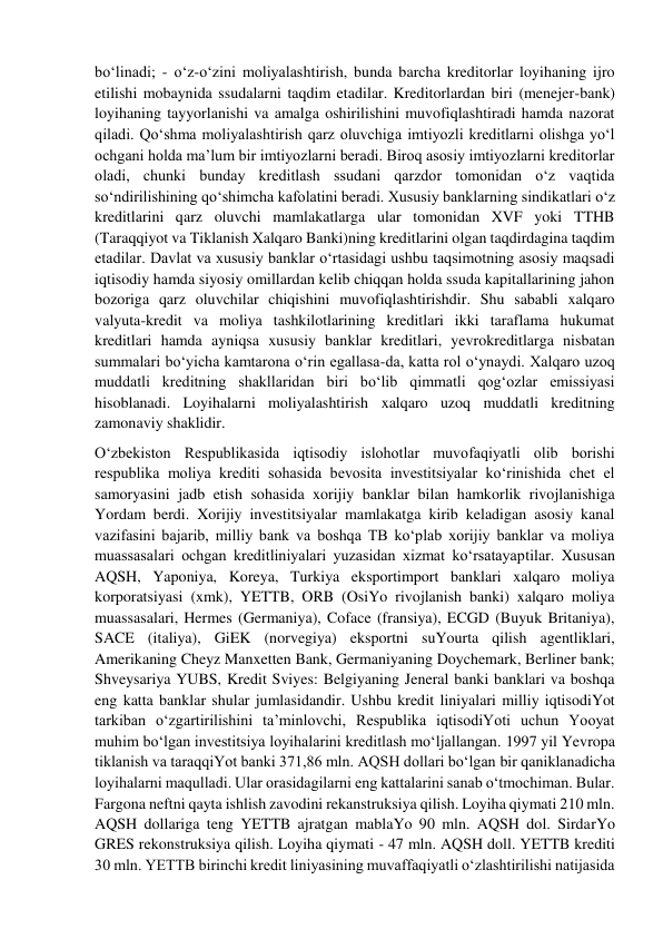 bo‘linadi; - o‘z-o‘zini moliyalashtirish, bunda barcha kreditorlar loyihaning ijro 
etilishi mobaynida ssudalarni taqdim etadilar. Kreditorlardan biri (menejer-bank) 
loyihaning tayyorlanishi va amalga oshirilishini muvofiqlashtiradi hamda nazorat 
qiladi. Qo‘shma moliyalashtirish qarz oluvchiga imtiyozli kreditlarni olishga yo‘l 
ochgani holda ma’lum bir imtiyozlarni beradi. Biroq asosiy imtiyozlarni kreditorlar 
oladi, chunki bunday kreditlash ssudani qarzdor tomonidan o‘z vaqtida 
so‘ndirilishining qo‘shimcha kafolatini beradi. Xususiy banklarning sindikatlari o‘z 
kreditlarini qarz oluvchi mamlakatlarga ular tomonidan XVF yoki TTHB 
(Taraqqiyot va Tiklanish Xalqaro Banki)ning kreditlarini olgan taqdirdagina taqdim 
etadilar. Davlat va xususiy banklar o‘rtasidagi ushbu taqsimotning asosiy maqsadi 
iqtisodiy hamda siyosiy omillardan kelib chiqqan holda ssuda kapitallarining jahon 
bozoriga qarz oluvchilar chiqishini muvofiqlashtirishdir. Shu sababli xalqaro 
valyuta-kredit va moliya tashkilotlarining kreditlari ikki taraflama hukumat 
kreditlari hamda ayniqsa xususiy banklar kreditlari, yevrokreditlarga nisbatan 
summalari bo‘yicha kamtarona o‘rin egallasa-da, katta rol o‘ynaydi. Xalqaro uzoq 
muddatli kreditning shakllaridan biri bo‘lib qimmatli qog‘ozlar emissiyasi 
hisoblanadi. Loyihalarni moliyalashtirish xalqaro uzoq muddatli kreditning 
zamonaviy shaklidir. 
O‘zbekiston Respublikasida iqtisodiy islohotlar muvofaqiyatli olib borishi 
respublika moliya krediti sohasida bevosita investitsiyalar ko‘rinishida chet el 
samoryasini jadb etish sohasida xorijiy banklar bilan hamkorlik rivojlanishiga 
Yordam berdi. Xorijiy investitsiyalar mamlakatga kirib keladigan asosiy kanal 
vazifasini bajarib, milliy bank va boshqa TB ko‘plab xorijiy banklar va moliya 
muassasalari ochgan kreditliniyalari yuzasidan xizmat ko‘rsatayaptilar. Xususan 
AQSH, Yaponiya, Koreya, Turkiya eksportimport banklari xalqaro moliya 
korporatsiyasi (xmk), YETTB, ORB (OsiYo rivojlanish banki) xalqaro moliya 
muassasalari, Hermes (Germaniya), Coface (fransiya), ECGD (Buyuk Britaniya), 
SACE (italiya), GiEK (norvegiya) eksportni suYourta qilish agentliklari, 
Amerikaning Cheyz Manxetten Bank, Germaniyaning Doychemark, Berliner bank; 
Shveysariya YUBS, Kredit Sviyes: Belgiyaning Jeneral banki banklari va boshqa 
eng katta banklar shular jumlasidandir. Ushbu kredit liniyalari milliy iqtisodiYot 
tarkiban o‘zgartirilishini ta’minlovchi, Respublika iqtisodiYoti uchun Yooyat 
muhim bo‘lgan investitsiya loyihalarini kreditlash mo‘ljallangan. 1997 yil Yevropa 
tiklanish va taraqqiYot banki 371,86 mln. AQSH dollari bo‘lgan bir qaniklanadicha 
loyihalarni maqulladi. Ular orasidagilarni eng kattalarini sanab o‘tmochiman. Bular. 
Fargona neftni qayta ishlish zavodini rekanstruksiya qilish. Loyiha qiymati 210 mln. 
AQSH dollariga teng YETTB ajratgan mablaYo 90 mln. AQSH dol. SirdarYo 
GRES rekonstruksiya qilish. Loyiha qiymati - 47 mln. AQSH doll. YETTB krediti 
30 mln. YETTB birinchi kredit liniyasining muvaffaqiyatli o‘zlashtirilishi natijasida 
