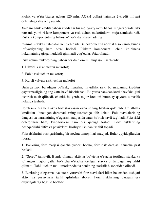 kichik va o‘rta biznes uchun 120 mln. AQSH dollari hajmida 2-kredit liniyasi 
ochilishiga sharoit yaratadi.  
Xalqaro bank krediti bahosi xuddi har bir moliyaviy aktiv bahosi singari o‘zida ikki 
narsani, ya’ni risksiz komponent va risk uchun mukofotlarni mujassamlashtiradi. 
Risksiz komponentning bahosi o‘z-o‘zidan daromadning 
minimal stavkasi talabidan kelib chiqadi. Bu bozor uchun normal hisoblanib, bunda 
inflyatsiyaning ham o‘rni bo‘ladi. Risksiz komponent uchun ko‘pincha 
hukumatning qisqa muddatli qimmatli qog‘ozlari foizi olinadi.  
Risk uchun mukofotning bahosi o‘zida 3 omilni mujassamlashtiradi:  
1. Likvidlik riski uchun mukofot;  
2. Foizli risk uchun mukofot;  
3. Kursli valyuta riski uchun mukofot  
Bularga izoh beradigan bo‘lsak, masalan, likvidlilik riski bu mijozning kreditni 
qaytarmasligining eng katta havfi hisoblanadi. Bu yerda bankdan kredit havfsizligini 
oshirish talab qilinadi. chunki, bu yerda mijoz kreditni butunlay qaytara olmaslik 
holatiga tushadi.  
Foizli risk esa kelajakda foiz stavkasini oshirishning havfini qoldiradi. Bu albatta 
kreditdan olinadigan daromadlarning tushishiga olib keladi. Foiz stavkalarining 
darajasi va harakatining o‘zgarishi natijasida zarar ko‘rish havfi tug‘iladi. Foiz riski 
debitorlarni ham, kreditorlarni ham o‘z qa’riga tortadi. Foiz risklarining 
boshqarilishi aktiv va passivlarni boshqarilishidan tashkil topadi.  
Foiz risklarini boshqarishning bir nechta tamoyillari mavjud. Bular quyidagilardan 
iborat:  
1. Bankning foiz marjasi qancha yuqori bo‘lsa, foiz risk darajasi shuncha past 
bo‘ladi.  
2. “Spred” tamoyili. Bunda olingan aktivlar bo‘yicha o‘rtacha tortilgan stavka va 
to‘langan majburiyatlar bo‘yicha o‘rtacha tortilgan stavka o‘rtasidagi farq tahlil 
qilinadi. Tahlil uchun ma’lumotlar odatda bankning statistik hisobotidan olinadi.  
3. Bankning o‘zgarmas va suzib yuruvchi foiz stavkalari bilan balansdan tashqari 
aktiv va passivlarni tahlil qilishdan iborat. Foiz risklarning darajasi esa 
quyidagilarga bog‘liq bo‘ladi: 
