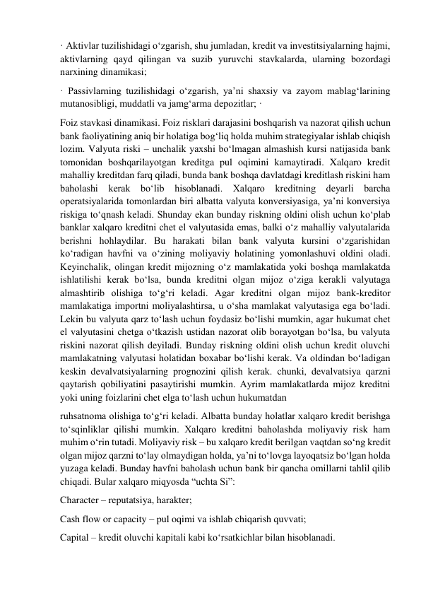 · Aktivlar tuzilishidagi o‘zgarish, shu jumladan, kredit va investitsiyalarning hajmi, 
aktivlarning qayd qilingan va suzib yuruvchi stavkalarda, ularning bozordagi 
narxining dinamikasi;  
· Passivlarning tuzilishidagi o‘zgarish, ya’ni shaxsiy va zayom mablag‘larining 
mutanosibligi, muddatli va jamg‘arma depozitlar; ·  
Foiz stavkasi dinamikasi. Foiz risklari darajasini boshqarish va nazorat qilish uchun 
bank faoliyatining aniq bir holatiga bog‘liq holda muhim strategiyalar ishlab chiqish 
lozim. Valyuta riski – unchalik yaxshi bo‘lmagan almashish kursi natijasida bank 
tomonidan boshqarilayotgan kreditga pul oqimini kamaytiradi. Xalqaro kredit 
mahalliy kreditdan farq qiladi, bunda bank boshqa davlatdagi kreditlash riskini ham 
baholashi kerak bo‘lib hisoblanadi. Xalqaro kreditning deyarli barcha 
operatsiyalarida tomonlardan biri albatta valyuta konversiyasiga, ya’ni konversiya 
riskiga to‘qnash keladi. Shunday ekan bunday riskning oldini olish uchun ko‘plab 
banklar xalqaro kreditni chet el valyutasida emas, balki o‘z mahalliy valyutalarida 
berishni hohlaydilar. Bu harakati bilan bank valyuta kursini o‘zgarishidan 
ko‘radigan havfni va o‘zining moliyaviy holatining yomonlashuvi oldini oladi. 
Keyinchalik, olingan kredit mijozning o‘z mamlakatida yoki boshqa mamlakatda 
ishlatilishi kerak bo‘lsa, bunda kreditni olgan mijoz o‘ziga kerakli valyutaga 
almashtirib olishiga to‘g‘ri keladi. Agar kreditni olgan mijoz bank-kreditor 
mamlakatiga importni moliyalashtirsa, u o‘sha mamlakat valyutasiga ega bo‘ladi. 
Lekin bu valyuta qarz to‘lash uchun foydasiz bo‘lishi mumkin, agar hukumat chet 
el valyutasini chetga o‘tkazish ustidan nazorat olib borayotgan bo‘lsa, bu valyuta 
riskini nazorat qilish deyiladi. Bunday riskning oldini olish uchun kredit oluvchi 
mamlakatning valyutasi holatidan boxabar bo‘lishi kerak. Va oldindan bo‘ladigan 
keskin devalvatsiyalarning prognozini qilish kerak. chunki, devalvatsiya qarzni 
qaytarish qobiliyatini pasaytirishi mumkin. Ayrim mamlakatlarda mijoz kreditni 
yoki uning foizlarini chet elga to‘lash uchun hukumatdan 
ruhsatnoma olishiga to‘g‘ri keladi. Albatta bunday holatlar xalqaro kredit berishga 
to‘sqinliklar qilishi mumkin. Xalqaro kreditni baholashda moliyaviy risk ham 
muhim o‘rin tutadi. Moliyaviy risk – bu xalqaro kredit berilgan vaqtdan so‘ng kredit 
olgan mijoz qarzni to‘lay olmaydigan holda, ya’ni to‘lovga layoqatsiz bo‘lgan holda 
yuzaga keladi. Bunday havfni baholash uchun bank bir qancha omillarni tahlil qilib 
chiqadi. Bular xalqaro miqyosda “uchta Si”:  
Character – reputatsiya, harakter;  
Cash flow or capacity – pul oqimi va ishlab chiqarish quvvati;  
Capital – kredit oluvchi kapitali kabi ko‘rsatkichlar bilan hisoblanadi.  
