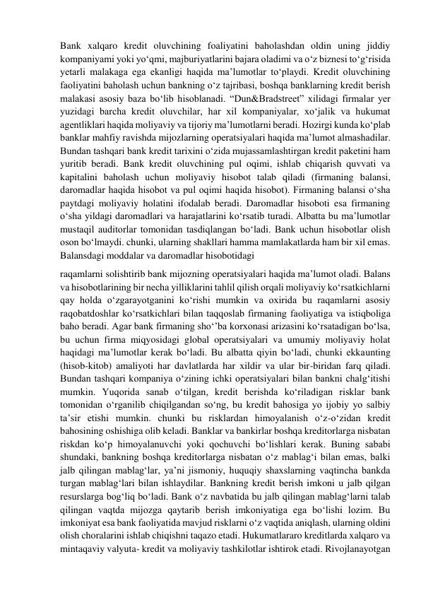 Bank xalqaro kredit oluvchining foaliyatini baholashdan oldin uning jiddiy 
kompaniyami yoki yo‘qmi, majburiyatlarini bajara oladimi va o‘z biznesi to‘g‘risida 
yetarli malakaga ega ekanligi haqida ma’lumotlar to‘playdi. Kredit oluvchining 
faoliyatini baholash uchun bankning o‘z tajribasi, boshqa banklarning kredit berish 
malakasi asosiy baza bo‘lib hisoblanadi. “Dun&Bradstreet” xilidagi firmalar yer 
yuzidagi barcha kredit oluvchilar, har xil kompaniyalar, xo‘jalik va hukumat 
agentliklari haqida moliyaviy va tijoriy ma’lumotlarni beradi. Hozirgi kunda ko‘plab 
banklar mahfiy ravishda mijozlarning operatsiyalari haqida ma’lumot almashadilar. 
Bundan tashqari bank kredit tarixini o‘zida mujassamlashtirgan kredit paketini ham 
yuritib beradi. Bank kredit oluvchining pul oqimi, ishlab chiqarish quvvati va 
kapitalini baholash uchun moliyaviy hisobot talab qiladi (firmaning balansi, 
daromadlar haqida hisobot va pul oqimi haqida hisobot). Firmaning balansi o‘sha 
paytdagi moliyaviy holatini ifodalab beradi. Daromadlar hisoboti esa firmaning 
o‘sha yildagi daromadlari va harajatlarini ko‘rsatib turadi. Albatta bu ma’lumotlar 
mustaqil auditorlar tomonidan tasdiqlangan bo‘ladi. Bank uchun hisobotlar olish 
oson bo‘lmaydi. chunki, ularning shakllari hamma mamlakatlarda ham bir xil emas. 
Balansdagi moddalar va daromadlar hisobotidagi 
raqamlarni solishtirib bank mijozning operatsiyalari haqida ma’lumot oladi. Balans 
va hisobotlarining bir necha yilliklarini tahlil qilish orqali moliyaviy ko‘rsatkichlarni 
qay holda o‘zgarayotganini ko‘rishi mumkin va oxirida bu raqamlarni asosiy 
raqobatdoshlar ko‘rsatkichlari bilan taqqoslab firmaning faoliyatiga va istiqboliga 
baho beradi. Agar bank firmaning sho‘’ba korxonasi arizasini ko‘rsatadigan bo‘lsa, 
bu uchun firma miqyosidagi global operatsiyalari va umumiy moliyaviy holat 
haqidagi ma’lumotlar kerak bo‘ladi. Bu albatta qiyin bo‘ladi, chunki ekkaunting 
(hisob-kitob) amaliyoti har davlatlarda har xildir va ular bir-biridan farq qiladi. 
Bundan tashqari kompaniya o‘zining ichki operatsiyalari bilan bankni chalg‘itishi 
mumkin. Yuqorida sanab o‘tilgan, kredit berishda ko‘riladigan risklar bank 
tomonidan o‘rganilib chiqilgandan so‘ng, bu kredit bahosiga yo ijobiy yo salbiy 
ta’sir etishi mumkin. chunki bu risklardan himoyalanish o‘z-o‘zidan kredit 
bahosining oshishiga olib keladi. Banklar va bankirlar boshqa kreditorlarga nisbatan 
riskdan ko‘p himoyalanuvchi yoki qochuvchi bo‘lishlari kerak. Buning sababi 
shundaki, bankning boshqa kreditorlarga nisbatan o‘z mablag‘i bilan emas, balki 
jalb qilingan mablag‘lar, ya’ni jismoniy, huquqiy shaxslarning vaqtincha bankda 
turgan mablag‘lari bilan ishlaydilar. Bankning kredit berish imkoni u jalb qilgan 
resurslarga bog‘liq bo‘ladi. Bank o‘z navbatida bu jalb qilingan mablag‘larni talab 
qilingan vaqtda mijozga qaytarib berish imkoniyatiga ega bo‘lishi lozim. Bu 
imkoniyat esa bank faoliyatida mavjud risklarni o‘z vaqtida aniqlash, ularning oldini 
olish choralarini ishlab chiqishni taqazo etadi. Hukumatlararo kreditlarda xalqaro va 
mintaqaviy valyuta- kredit va moliyaviy tashkilotlar ishtirok etadi. Rivojlanayotgan 
