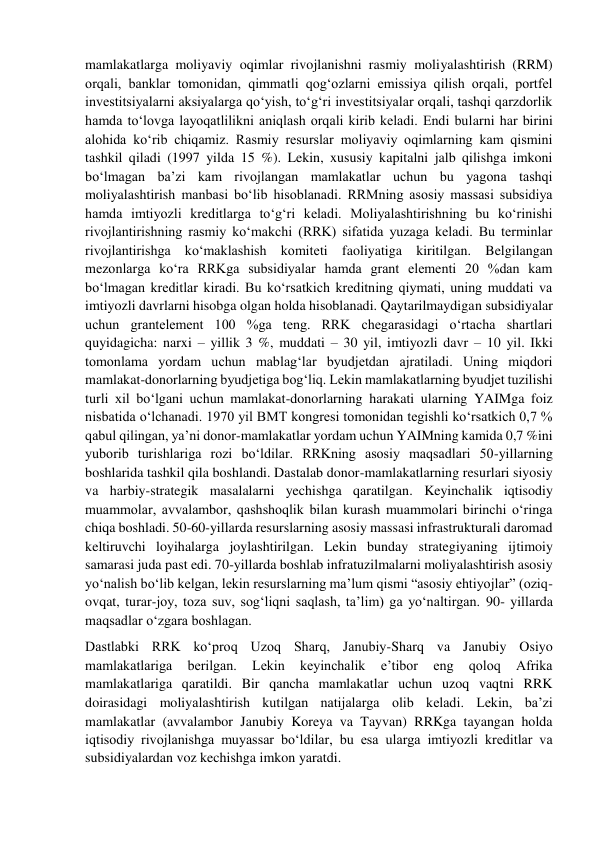 mamlakatlarga moliyaviy oqimlar rivojlanishni rasmiy moliyalashtirish (RRM) 
orqali, banklar tomonidan, qimmatli qog‘ozlarni emissiya qilish orqali, portfel 
investitsiyalarni aksiyalarga qo‘yish, to‘g‘ri investitsiyalar orqali, tashqi qarzdorlik 
hamda to‘lovga layoqatlilikni aniqlash orqali kirib keladi. Endi bularni har birini 
alohida ko‘rib chiqamiz. Rasmiy resurslar moliyaviy oqimlarning kam qismini 
tashkil qiladi (1997 yilda 15 %). Lekin, xususiy kapitalni jalb qilishga imkoni 
bo‘lmagan ba’zi kam rivojlangan mamlakatlar uchun bu yagona tashqi 
moliyalashtirish manbasi bo‘lib hisoblanadi. RRMning asosiy massasi subsidiya 
hamda imtiyozli kreditlarga to‘g‘ri keladi. Moliyalashtirishning bu ko‘rinishi 
rivojlantirishning rasmiy ko‘makchi (RRK) sifatida yuzaga keladi. Bu terminlar 
rivojlantirishga ko‘maklashish komiteti faoliyatiga kiritilgan. Belgilangan 
mezonlarga ko‘ra RRKga subsidiyalar hamda grant elementi 20 %dan kam 
bo‘lmagan kreditlar kiradi. Bu ko‘rsatkich kreditning qiymati, uning muddati va 
imtiyozli davrlarni hisobga olgan holda hisoblanadi. Qaytarilmaydigan subsidiyalar 
uchun grantelement 100 %ga teng. RRK chegarasidagi o‘rtacha shartlari 
quyidagicha: narxi – yillik 3 %, muddati – 30 yil, imtiyozli davr – 10 yil. Ikki 
tomonlama yordam uchun mablag‘lar byudjetdan ajratiladi. Uning miqdori 
mamlakat-donorlarning byudjetiga bog‘liq. Lekin mamlakatlarning byudjet tuzilishi 
turli xil bo‘lgani uchun mamlakat-donorlarning harakati ularning YAIMga foiz 
nisbatida o‘lchanadi. 1970 yil BMT kongresi tomonidan tegishli ko‘rsatkich 0,7 % 
qabul qilingan, ya’ni donor-mamlakatlar yordam uchun YAIMning kamida 0,7 %ini 
yuborib turishlariga rozi bo‘ldilar. RRKning asosiy maqsadlari 50-yillarning 
boshlarida tashkil qila boshlandi. Dastalab donor-mamlakatlarning resurlari siyosiy 
va harbiy-strategik masalalarni yechishga qaratilgan. Keyinchalik iqtisodiy 
muammolar, avvalambor, qashshoqlik bilan kurash muammolari birinchi o‘ringa 
chiqa boshladi. 50-60-yillarda resurslarning asosiy massasi infrastrukturali daromad 
keltiruvchi loyihalarga joylashtirilgan. Lekin bunday strategiyaning ijtimoiy 
samarasi juda past edi. 70-yillarda boshlab infratuzilmalarni moliyalashtirish asosiy 
yo‘nalish bo‘lib kelgan, lekin resurslarning ma’lum qismi “asosiy ehtiyojlar” (oziq-
ovqat, turar-joy, toza suv, sog‘liqni saqlash, ta’lim) ga yo‘naltirgan. 90- yillarda 
maqsadlar o‘zgara boshlagan. 
Dastlabki RRK ko‘proq Uzoq Sharq, Janubiy-Sharq va Janubiy Osiyo 
mamlakatlariga 
berilgan. 
Lekin 
keyinchalik 
e’tibor 
eng 
qoloq 
Afrika 
mamlakatlariga qaratildi. Bir qancha mamlakatlar uchun uzoq vaqtni RRK 
doirasidagi moliyalashtirish kutilgan natijalarga olib keladi. Lekin, ba’zi 
mamlakatlar (avvalambor Janubiy Koreya va Tayvan) RRKga tayangan holda 
iqtisodiy rivojlanishga muyassar bo‘ldilar, bu esa ularga imtiyozli kreditlar va 
subsidiyalardan voz kechishga imkon yaratdi.  
