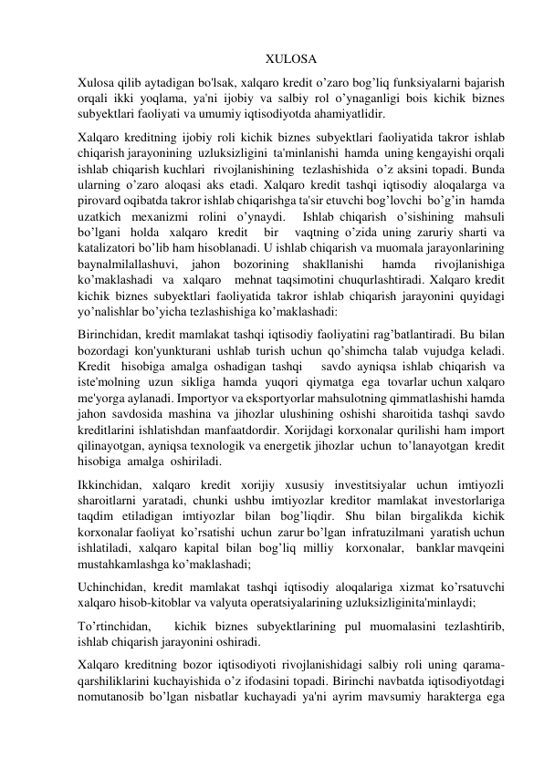 XULOSA  
Xulosa qilib aytadigan bo'lsak, xalqaro kredit o’zaro bog’liq funksiyalarni bajarish 
orqali ikki yoqlama, ya'ni ijobiy va salbiy rol o’ynaganligi bois kichik biznes 
subyektlari faoliyati va umumiy iqtisodiyotda ahamiyatlidir. 
Xalqaro kreditning ijobiy roli kichik biznes subyektlari faoliyatida takror ishlab 
chiqarish jarayonining uzluksizligini ta'minlanishi hamda uning kengayishi orqali 
ishlab chiqarish kuchlari rivojlanishining tezlashishida o’z aksini topadi. Bunda 
ularning o’zaro aloqasi aks etadi. Xalqaro kredit tashqi iqtisodiy aloqalarga va 
pirovard oqibatda takror ishlab chiqarishga ta'sir etuvchi bog’lovchi bo’g’in hamda 
uzatkich mexanizmi rolini o’ynaydi.   Ishlab chiqarish o’sishining mahsuli 
bo’lgani holda xalqaro kredit   bir   vaqtning o’zida uning zaruriy sharti va 
katalizatori bo’lib ham hisoblanadi. U ishlab chiqarish va muomala jarayonlarining 
baynalmilallashuvi, 
jahon 
bozorining 
shakllanishi 
hamda 
rivojlanishiga 
ko’maklashadi va xalqaro   mehnat taqsimotini chuqurlashtiradi. Xalqaro kredit 
kichik biznes subyektlari faoliyatida takror ishlab chiqarish jarayonini quyidagi 
yo’nalishlar bo’yicha tezlashishiga ko’maklashadi: 
Birinchidan, kredit mamlakat tashqi iqtisodiy faoliyatini rag’batlantiradi. Bu bilan 
bozordagi kon'yunkturani ushlab turish uchun qo’shimcha talab vujudga keladi. 
Kredit hisobiga amalga oshadigan tashqi   savdo ayniqsa ishlab chiqarish va 
iste'molning uzun sikliga hamda yuqori qiymatga ega tovarlar uchun xalqaro 
me'yorga aylanadi. Importyor va eksportyorlar mahsulotning qimmatlashishi hamda 
jahon savdosida mashina va jihozlar ulushining oshishi sharoitida tashqi savdo 
kreditlarini ishlatishdan manfaatdordir. Xorijdagi korxonalar qurilishi ham import 
qilinayotgan, ayniqsa texnologik va energetik jihozlar uchun to’lanayotgan kredit 
hisobiga amalga oshiriladi. 
Ikkinchidan, xalqaro kredit xorijiy xususiy investitsiyalar uchun imtiyozli 
sharoitlarni yaratadi, chunki ushbu imtiyozlar kreditor mamlakat investorlariga 
taqdim etiladigan imtiyozlar bilan bog’liqdir. Shu bilan birgalikda kichik 
korxonalar faoliyat ko’rsatishi uchun zarur bo’lgan infratuzilmani yaratish uchun 
ishlatiladi, xalqaro kapital bilan bog’liq milliy korxonalar, banklar mavqeini 
mustahkamlashga ko’maklashadi; 
Uchinchidan, kredit mamlakat tashqi iqtisodiy aloqalariga xizmat ko’rsatuvchi 
xalqaro hisob-kitoblar va valyuta operatsiyalarining uzluksizligini ta'minlaydi; 
To’rtinchidan, 
kichik biznes subyektlarining pul muomalasini tezlashtirib, 
ishlab chiqarish jarayonini oshiradi. 
Xalqaro kreditning bozor iqtisodiyoti rivojlanishidagi salbiy roli uning qarama-
qarshiliklarini kuchayishida o’z ifodasini topadi. Birinchi navbatda iqtisodiyotdagi 
nomutanosib bo’lgan nisbatlar kuchayadi ya'ni ayrim mavsumiy harakterga ega 
