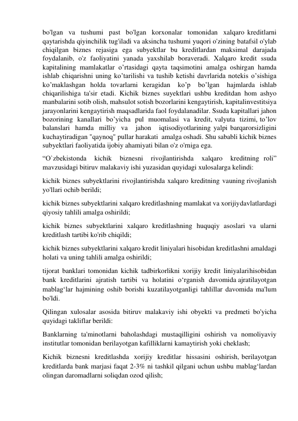 bo'lgan va tushumi past bo'lgan korxonalar tomonidan xalqaro kreditlarni 
qaytarishda qiyinchilik tug'iladi va aksincha tushumi yuqori o'zining batafsil o'ylab 
chiqilgan biznes rejasiga ega subyektlar bu kreditlardan maksimal darajada 
foydalanib, o'z faoliyatini yanada yaxshilab boraveradi. Xalqaro kredit ssuda 
kapitalining mamlakatlar o’rtasidagi qayta taqsimotini amalga oshirgan hamda 
ishlab chiqarishni uning ko’tarilishi va tushib ketishi davrlarida notekis o’sishiga 
ko’maklashgan holda tovarlarni keragidan 
ko’p 
bo’lgan 
hajmlarda ishlab 
chiqarilishiga ta'sir etadi. Kichik biznes suyektlari ushbu kreditdan hom ashyo 
manbalarini sotib olish, mahsulot sotish bozorlarini kengaytirish, kapital investitsiya 
jarayonlarini kengaytirish maqsadlarida faol foydalanadilar. Ssuda kapitallari jahon 
bozorining kanallari bo’yicha pul muomalasi va kredit, valyuta tizimi, to’lov 
balanslari hamda milliy va   jahon   iqtisodiyotlarining yalpi barqarorsizligini 
kuchaytiradigan "qaynoq" pullar harakati amalga oshadi. Shu sababli kichik biznes 
subyektlari faoliyatida ijobiy ahamiyati bilan o'z o'rniga ega. 
“O`zbekistonda 
kichik 
biznesni 
rivojlantirishda 
xalqaro 
kreditning roli” 
mavzusidagi bitiruv malakaviy ishi yuzasidan quyidagi xulosalarga kelindi: 
kichik biznes subyektlarini rivojlantirishda xalqaro kreditning va uning rivojlanish 
yo'llari ochib berildi; 
kichik biznes subyektlarini xalqaro kreditlashning mamlakat va xorijiy davlatlardagi 
qiyosiy tahlili amalga oshirildi; 
kichik biznes subyektlarini xalqaro kreditlashning huquqiy asoslari va ularni 
kreditlash tartibi ko'rib chiqildi; 
kichik biznes subyektlarini xalqaro kredit liniyalari hisobidan kreditlashni amaldagi 
holati va uning tahlili amalga oshirildi; 
tijorat banklari tomonidan kichik tadbirkorlikni xorijiy kredit liniyalari hisobidan 
bank kreditlarini ajratish tartibi va holatini o‘rganish davomida ajratilayotgan 
mablag‘lar hajmining oshib borishi kuzatilayotganligi tahlillar davomida ma'lum 
bo'ldi. 
Qilingan xulosalar asosida bitiruv malakaviy ishi obyekti va predmeti bo'yicha 
quyidagi takliflar berildi: 
Banklarning ta'minotlarni baholashdagi mustaqilligini oshirish va nomoliyaviy 
institutlar tomonidan berilayotgan kafilliklarni kamaytirish yoki cheklash; 
Kichik biznesni kreditlashda xorijiy kreditlar hissasini oshirish, berilayotgan 
kreditlarda bank marjasi faqat 2-3% ni tashkil qilgani uchun ushbu mablag‘lardan 
olingan daromadlarni soliqdan ozod qilish; 
