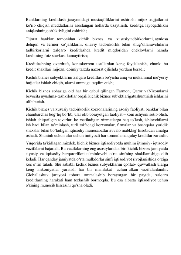 Banklarning kreditlash jarayonidagi mustaqilliklarini oshirish: mijoz xujjatlarini 
ko'rib chiqish muddatlarini asoslangan hollarda uzaytirish, kreditga layoqatlilikni 
aniqlashning ob'ektivligini oshirish; 
Tijorat   banklar   tomonidan   kichik   biznes    va    xususiy tadbirkorlarni, ayniqsa 
dehqon va fermer xo‘jaliklarni, oilaviy tadbirkorlik bilan shug‘ullanuvchilarni 
tadbirkorlarni xalqaro kreditlashda kredit miqdoridan cheklovlarni hamda 
kreditning foiz stavkasi kamaytirish; 
Kreditlashning overdraft, kontokorrent usullardan keng foydalanish, chunki bu 
kredit shakllari mijozni doimiy tarzda nazorat qilishda yordam beradi; 
Kichik biznes subyektlarini xalqaro kreditlash bo'yicha aniq va mukammal me'yoriy 
hujjatlar ishlab chiqib, ularni ommaga taqdim etish; 
Kichik biznes sohasiga oid har bir qabul qilingan Farmon, Qaror va Nizomlarni 
bevosita uyushma-tashkilotlar orqali kichik biznes sub'ektlariga tushuntirish ishlarini 
olib borish. 
Kichik biznes va xususiy tadbirkorlik korxonalarining asosiy faoliyati banklar bilan 
chambarchas bog‘liq bo‘lib, ular olib borayotgan faoliyat – xom ashyoni sotib olish, 
ishlab chiqarilgan tovarlar, ko‘rsatiladigan xizmatlarga haq to‘lash, ishlovchilarni 
ish haqi bilan ta’minlash, turli toifadagi korxonalar, firmalar va boshqalar yuridik 
shaxslar bilan bo‘ladigan iqtisodiy munosabatlar avvalo mabklag' hisobidan amalga 
oshadi. Shuninh uchun ular uchun imtiyozli har tomonlama qulay kreditlar zarurdir. 
Yuqorida ta'kidlaganimizdek, kichik biznes iqtisodiyotda muhim ijtimoiy- iqtisodiy 
vazifalarni bajaradi. Bu vazifalarning eng asosiylaridan biri kichik biznes jamiyatda 
siyosiy va iqtisodiy barqarorlikni ta'minlovchi o‘rta sinfning shakllanishiga olib 
keladi. Har qanday jamiyatda o‘rta mulkdorlar sinfi iqtisodiyot rivojlanishida o‘ziga 
xos o‘rin tutadi. Shu sababli kichik biznes subyektlarini qo'llab- quvvatlash ularga 
keng imkoniyatlar yaratish har bir mamlakat 
uchun ulkan vazifalardandir. 
Globallashuv jarayoni tobora ommalashib borayotgan bir paytda, xalqaro 
kreditlarning harakati ham tezlashib bormoqda. Bu esa albatta iqtisodiyot uchun 
o'zining munosib hissasini qo'sha oladi. 
 
 
 
 
 
 
