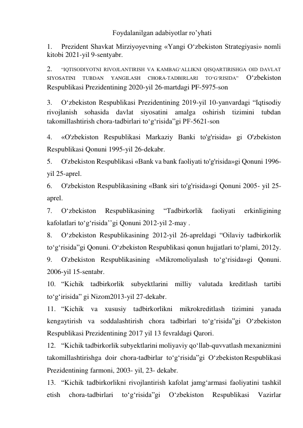 Foydalanilgan adabiyotlar ro’yhati 
1. 
Prezident Shavkat Mirziyoyevning «Yangi O‘zbekiston Strategiyasi» nomli 
kitobi 2021-yil 9-sentyabr. 
2. 
“IQTISODIYOTNI RIVOJLANTIRISH VA KAMBAG‘ALLIKNI QISQARTIRISHGA OID DAVLAT 
SIYOSATINI 
TUBDAN 
YANGILASH 
CHORA-TADBIRLARI 
TO‘G‘RISIDA” 
O‘zbekiston 
Respublikasi Prezidentining 2020-yil 26-martdagi PF-5975-son  
3. 
O‘zbekiston Respublikasi Prezidentining 2019-yil 10-yanvardagi “Iqtisodiy 
rivojlanish sohasida davlat siyosatini amalga oshirish tizimini tubdan 
takomillashtirish chora-tadbirlari to‘g‘risida”gi PF-5621-son  
4. 
«O'zbekiston Respublikasi Markaziy Banki to'g'risida» gi O'zbekiston 
Respublikasi Qonuni 1995-yil 26-dekabr. 
5. 
O'zbekiston Respublikasi «Bank va bank faoliyati to'g'risida»gi Qonuni 1996-
yil 25-aprel. 
6. 
O'zbekiston Respublikasining «Bank siri to'g'risida»gi Qonuni 2005- yil 25-
aprel. 
7. 
O‘zbekiston 
Respublikasining 
“Tadbirkorlik 
faoliyati 
erkinligining 
kafolatlari to‘g‘risida’’gi Qonuni 2012-yil 2-may . 
8. 
O‘zbekiston Respublikasining 2012-yil 26-apreldagi “Oilaviy tadbirkorlik 
to‘g‘risida”gi Qonuni. O‘zbekiston Respublikasi qonun hujjatlari to‘plami, 2012y. 
9. 
O'zbekiston Respublikasining «Mikromoliyalash to‘g‘risida»gi Qonuni. 
2006-yil 15-sentabr. 
10. “Kichik tadbirkorlik subyektlarini milliy valutada kreditlash tartibi 
to‘g‘irisida” gi Nizom2013-yil 27-dekabr. 
11. “Kichik va xususiy tadbirkorlikni mikrokreditlash tizimini yanada 
kengaytirish va soddalashtirish chora tadbirlari to‘g‘risida”gi O‘zbekiston 
Respublikasi Prezidentining 2017 yil 13 fevraldagi Qarori. 
12. “Kichik tadbirkorlik subyektlarini moliyaviy qo‘llab-quvvatlash mexanizmini 
takomillashtirishga doir chora-tadbirlar to‘g‘risida”gi O‘zbekiston Respublikasi 
Prezidentining farmoni, 2003- yil, 23- dekabr. 
13. “Kichik tadbirkorlikni rivojlantirish kafolat jamg‘armasi faoliyatini tashkil 
etish 
chora-tadbirlari 
to‘g‘risida”gi 
O‘zbekiston 
Respublikasi 
Vazirlar 
