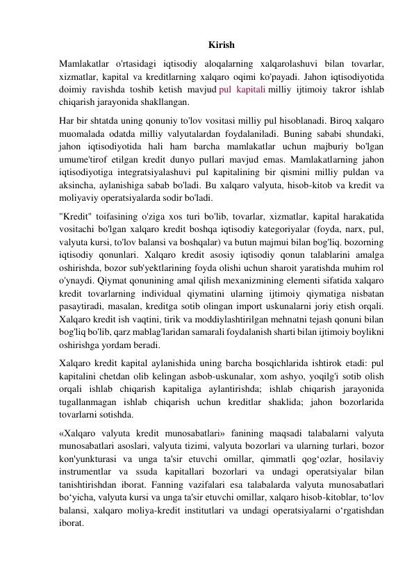 Kirish 
Mamlakatlar o'rtasidagi iqtisodiy aloqalarning xalqarolashuvi bilan tovarlar, 
xizmatlar, kapital va kreditlarning xalqaro oqimi ko'payadi. Jahon iqtisodiyotida 
doimiy ravishda toshib ketish mavjud pul kapitali milliy ijtimoiy takror ishlab 
chiqarish jarayonida shakllangan. 
Har bir shtatda uning qonuniy to'lov vositasi milliy pul hisoblanadi. Biroq xalqaro 
muomalada odatda milliy valyutalardan foydalaniladi. Buning sababi shundaki, 
jahon iqtisodiyotida hali ham barcha mamlakatlar uchun majburiy bo'lgan 
umume'tirof etilgan kredit dunyo pullari mavjud emas. Mamlakatlarning jahon 
iqtisodiyotiga integratsiyalashuvi pul kapitalining bir qismini milliy puldan va 
aksincha, aylanishiga sabab bo'ladi. Bu xalqaro valyuta, hisob-kitob va kredit va 
moliyaviy operatsiyalarda sodir bo'ladi. 
"Kredit" toifasining o'ziga xos turi bo'lib, tovarlar, xizmatlar, kapital harakatida 
vositachi bo'lgan xalqaro kredit boshqa iqtisodiy kategoriyalar (foyda, narx, pul, 
valyuta kursi, to'lov balansi va boshqalar) va butun majmui bilan bog'liq. bozorning 
iqtisodiy qonunlari. Xalqaro kredit asosiy iqtisodiy qonun talablarini amalga 
oshirishda, bozor sub'yektlarining foyda olishi uchun sharoit yaratishda muhim rol 
o'ynaydi. Qiymat qonunining amal qilish mexanizmining elementi sifatida xalqaro 
kredit tovarlarning individual qiymatini ularning ijtimoiy qiymatiga nisbatan 
pasaytiradi, masalan, kreditga sotib olingan import uskunalarni joriy etish orqali. 
Xalqaro kredit ish vaqtini, tirik va moddiylashtirilgan mehnatni tejash qonuni bilan 
bog'liq bo'lib, qarz mablag'laridan samarali foydalanish sharti bilan ijtimoiy boylikni 
oshirishga yordam beradi. 
Xalqaro kredit kapital aylanishida uning barcha bosqichlarida ishtirok etadi: pul 
kapitalini chetdan olib kelingan asbob-uskunalar, xom ashyo, yoqilg'i sotib olish 
orqali ishlab chiqarish kapitaliga aylantirishda; ishlab chiqarish jarayonida 
tugallanmagan ishlab chiqarish uchun kreditlar shaklida; jahon bozorlarida 
tovarlarni sotishda. 
«Xalqaro valyuta kredit munosabatlari» fanining maqsadi talabalarni valyuta 
munosabatlari asoslari, valyuta tizimi, valyuta bozorlari va ularning turlari, bozor 
kon'yunkturasi va unga ta'sir etuvchi omillar, qimmatli qog‘ozlar, hosilaviy 
instrumentlar va ssuda kapitallari bozorlari va undagi operatsiyalar bilan 
tanishtirishdan iborat. Fanning vazifalari esa talabalarda valyuta munosabatlari 
bo‘yicha, valyuta kursi va unga ta'sir etuvchi omillar, xalqaro hisob-kitoblar, to‘lov 
balansi, xalqaro moliya-kredit institutlari va undagi operatsiyalarni o‘rgatishdan 
iborat. 
