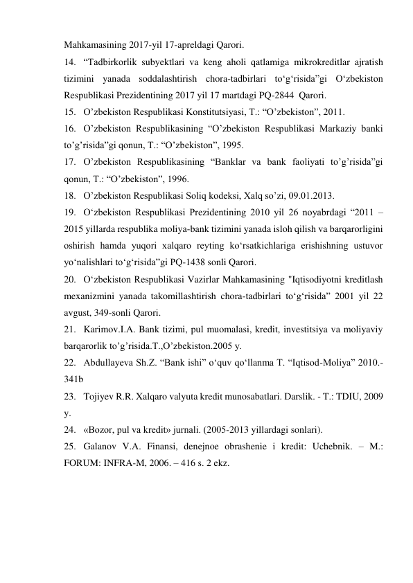 Mahkamasining 2017-yil 17-apreldagi Qarori. 
14. “Tadbirkorlik subyektlari va keng aholi qatlamiga mikrokreditlar ajratish 
tizimini yanada soddalashtirish chora-tadbirlari to‘g‘risida”gi O‘zbekiston 
Respublikasi Prezidentining 2017 yil 17 martdagi PQ-2844 Qarori. 
15. O’zbekiston Respublikasi Konstitutsiyasi, T.: “O’zbekiston”, 2011.  
16. O’zbekiston Respublikasining “O’zbekiston Respublikasi Markaziy banki 
to’g’risida”gi qonun, T.: “O’zbekiston”, 1995.  
17. O’zbekiston Respublikasining “Banklar va bank faoliyati to’g’risida”gi 
qonun, T.: “O’zbekiston”, 1996.  
18. O’zbekiston Respublikasi Soliq kodeksi, Xalq so’zi, 09.01.2013.  
19. O‘zbekiston Respublikasi Prezidentining 2010 yil 26 noyabrdagi “2011 – 
2015 yillarda respublika moliya-bank tizimini yanada isloh qilish va barqarorligini 
oshirish hamda yuqori xalqaro reyting ko‘rsatkichlariga erishishning ustuvor 
yo‘nalishlari to‘g‘risida”gi PQ-1438 sonli Qarori.  
20. O‘zbekiston Respublikasi Vazirlar Mahkamasining "Iqtisodiyotni kreditlash 
mexanizmini yanada takomillashtirish chora-tadbirlari to‘g‘risida” 2001 yil 22 
avgust, 349-sonli Qarori.  
21. Karimov.I.A. Bank tizimi, pul muomalasi, kredit, investitsiya va moliyaviy 
barqarorlik to’g’risida.T.,O’zbekiston.2005 y.  
22. Abdullayeva Sh.Z. “Bank ishi” o‘quv qo‘llanma T. “Iqtisod-Moliya” 2010.-
341b  
23. Tojiyev R.R. Xalqaro valyuta kredit munosabatlari. Darslik. - T.: TDIU, 2009 
y.  
24. «Bozor, pul va kredit» jurnali. (2005-2013 yillardagi sonlari).  
25. Galanov V.A. Finansi, denejnoe obrashenie i kredit: Uchebnik. – M.: 
FORUM: INFRA-M, 2006. – 416 s. 2 ekz. 
