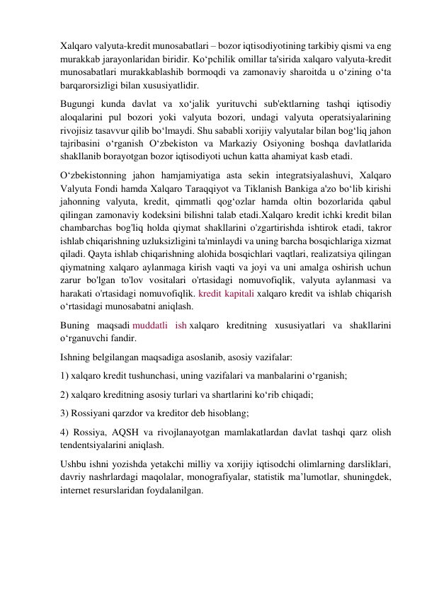 Xalqaro valyuta-kredit munosabatlari – bozor iqtisodiyotining tarkibiy qismi va eng 
murakkab jarayonlaridan biridir. Ko‘pchilik omillar ta'sirida xalqaro valyuta-kredit 
munosabatlari murakkablashib bormoqdi va zamonaviy sharoitda u o‘zining o‘ta 
barqarorsizligi bilan xususiyatlidir. 
Bugungi kunda davlat va xo‘jalik yurituvchi sub'ektlarning tashqi iqtisodiy 
aloqalarini pul bozori yoki valyuta bozori, undagi valyuta operatsiyalarining 
rivojisiz tasavvur qilib bo‘lmaydi. Shu sababli xorijiy valyutalar bilan bog‘liq jahon 
tajribasini o‘rganish O‘zbekiston va Markaziy Osiyoning boshqa davlatlarida 
shakllanib borayotgan bozor iqtisodiyoti uchun katta ahamiyat kasb etadi. 
O‘zbekistonning jahon hamjamiyatiga asta sekin integratsiyalashuvi, Xalqaro 
Valyuta Fondi hamda Xalqaro Taraqqiyot va Tiklanish Bankiga a'zo bo‘lib kirishi 
jahonning valyuta, kredit, qimmatli qog‘ozlar hamda oltin bozorlarida qabul 
qilingan zamonaviy kodeksini bilishni talab etadi.Xalqaro kredit ichki kredit bilan 
chambarchas bog'liq holda qiymat shakllarini o'zgartirishda ishtirok etadi, takror 
ishlab chiqarishning uzluksizligini ta'minlaydi va uning barcha bosqichlariga xizmat 
qiladi. Qayta ishlab chiqarishning alohida bosqichlari vaqtlari, realizatsiya qilingan 
qiymatning xalqaro aylanmaga kirish vaqti va joyi va uni amalga oshirish uchun 
zarur bo'lgan to'lov vositalari o'rtasidagi nomuvofiqlik, valyuta aylanmasi va 
harakati o'rtasidagi nomuvofiqlik. kredit kapitali xalqaro kredit va ishlab chiqarish 
o‘rtasidagi munosabatni aniqlash. 
Buning maqsadi muddatli ish xalqaro kreditning xususiyatlari va shakllarini 
o‘rganuvchi fandir. 
Ishning belgilangan maqsadiga asoslanib, asosiy vazifalar: 
1) xalqaro kredit tushunchasi, uning vazifalari va manbalarini o‘rganish; 
2) xalqaro kreditning asosiy turlari va shartlarini ko‘rib chiqadi; 
3) Rossiyani qarzdor va kreditor deb hisoblang; 
4) Rossiya, AQSH va rivojlanayotgan mamlakatlardan davlat tashqi qarz olish 
tendentsiyalarini aniqlash. 
Ushbu ishni yozishda yetakchi milliy va xorijiy iqtisodchi olimlarning darsliklari, 
davriy nashrlardagi maqolalar, monografiyalar, statistik ma’lumotlar, shuningdek, 
internet resurslaridan foydalanilgan. 
 
 
