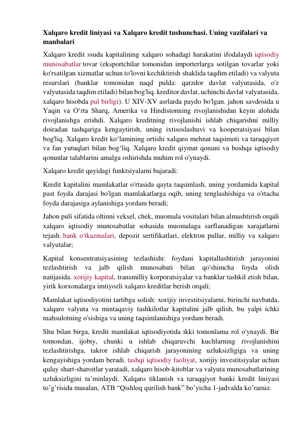 Xalqaro kredit liniyasi va Xalqaro kredit tushunchasi. Uning vazifalari va 
manbalari  
Xalqaro kredit ssuda kapitalining xalqaro sohadagi harakatini ifodalaydi iqtisodiy 
munosabatlar tovar (eksportchilar tomonidan importerlarga sotilgan tovarlar yoki 
ko'rsatilgan xizmatlar uchun to'lovni kechiktirish shaklida taqdim etiladi) va valyuta 
resurslari (banklar tomonidan naqd pulda: qarzdor davlat valyutasida, o'z 
valyutasida taqdim etiladi) bilan bog'liq. kreditor davlat, uchinchi davlat valyutasida, 
xalqaro hisobda pul birligi). U XIV-XV asrlarda paydo bo'lgan. jahon savdosida u 
Yaqin va Oʻrta Sharq, Amerika va Hindistonning rivojlanishidan keyin alohida 
rivojlanishga erishdi. Xalqaro kreditning rivojlanishi ishlab chiqarishni milliy 
doiradan tashqariga kengaytirish, uning ixtisoslashuvi va kooperatsiyasi bilan 
bog'liq. Xalqaro kredit ko‘lamining ortishi xalqaro mehnat taqsimoti va taraqqiyot 
va fan yutuqlari bilan bog‘liq. Xalqaro kredit qiymat qonuni va boshqa iqtisodiy 
qonunlar talablarini amalga oshirishda muhim rol o'ynaydi. 
Xalqaro kredit quyidagi funktsiyalarni bajaradi: 
Kredit kapitalini mamlakatlar o'rtasida qayta taqsimlash, uning yordamida kapital 
past foyda darajasi bo'lgan mamlakatlarga oqib, uning tenglashishiga va o'rtacha 
foyda darajasiga aylanishiga yordam beradi; 
Jahon puli sifatida oltinni veksel, chek, muomala vositalari bilan almashtirish orqali 
xalqaro iqtisodiy munosabatlar sohasida muomalaga sarflanadigan xarajatlarni 
tejash. bank o'tkazmalari, depozit sertifikatlari, elektron pullar, milliy va xalqaro 
valyutalar; 
Kapital konsentratsiyasining tezlashishi: foydani kapitallashtirish jarayonini 
tezlashtirish 
va 
jalb 
qilish 
munosabati 
bilan 
qo'shimcha 
foyda 
olish 
natijasida. xorijiy kapital, transmilliy korporatsiyalar va banklar tashkil etish bilan, 
yirik korxonalarga imtiyozli xalqaro kreditlar berish orqali; 
Mamlakat iqtisodiyotini tartibga solish: xorijiy investitsiyalarni, birinchi navbatda, 
xalqaro valyuta va mintaqaviy tashkilotlar kapitalini jalb qilish, bu yalpi ichki 
mahsulotning o'sishiga va uning taqsimlanishiga yordam beradi. 
Shu bilan birga, kredit mamlakat iqtisodiyotida ikki tomonlama rol o'ynaydi. Bir 
tomondan, ijobiy, chunki u ishlab chiqaruvchi kuchlarning rivojlanishini 
tezlashtirishga, takror ishlab chiqarish jarayonining uzluksizligiga va uning 
kengayishiga yordam beradi. tashqi iqtisodiy faoliyat, xorijiy investitsiyalar uchun 
qulay shart-sharoitlar yaratadi, xalqaro hisob-kitoblar va valyuta munosabatlarining 
uzluksizligini ta’minlaydi. Xalqaro tiklanish va taraqqiyot banki kredit liniyasi 
to’g’risida masalan, ATB “Qishloq qurilish bank” bo’yicha 1-jadvalda ko’ramiz. 
