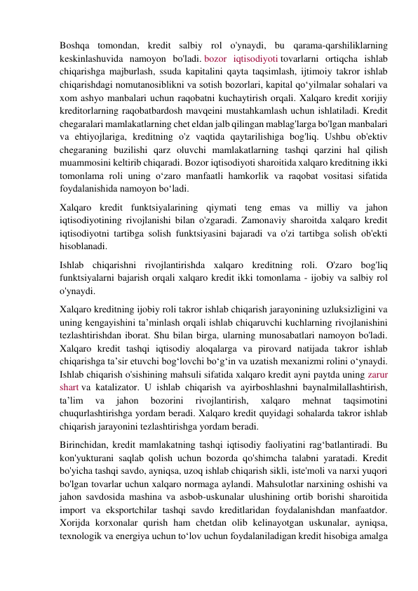 Boshqa tomondan, kredit salbiy rol o'ynaydi, bu qarama-qarshiliklarning 
keskinlashuvida namoyon bo'ladi. bozor iqtisodiyoti tovarlarni ortiqcha ishlab 
chiqarishga majburlash, ssuda kapitalini qayta taqsimlash, ijtimoiy takror ishlab 
chiqarishdagi nomutanosiblikni va sotish bozorlari, kapital qo‘yilmalar sohalari va 
xom ashyo manbalari uchun raqobatni kuchaytirish orqali. Xalqaro kredit xorijiy 
kreditorlarning raqobatbardosh mavqeini mustahkamlash uchun ishlatiladi. Kredit 
chegaralari mamlakatlarning chet eldan jalb qilingan mablag'larga bo'lgan manbalari 
va ehtiyojlariga, kreditning o'z vaqtida qaytarilishiga bog'liq. Ushbu ob'ektiv 
chegaraning buzilishi qarz oluvchi mamlakatlarning tashqi qarzini hal qilish 
muammosini keltirib chiqaradi. Bozor iqtisodiyoti sharoitida xalqaro kreditning ikki 
tomonlama roli uning o‘zaro manfaatli hamkorlik va raqobat vositasi sifatida 
foydalanishida namoyon bo‘ladi. 
Xalqaro kredit funktsiyalarining qiymati teng emas va milliy va jahon 
iqtisodiyotining rivojlanishi bilan o'zgaradi. Zamonaviy sharoitda xalqaro kredit 
iqtisodiyotni tartibga solish funktsiyasini bajaradi va o'zi tartibga solish ob'ekti 
hisoblanadi. 
Ishlab chiqarishni rivojlantirishda xalqaro kreditning roli. O'zaro bog'liq 
funktsiyalarni bajarish orqali xalqaro kredit ikki tomonlama - ijobiy va salbiy rol 
o'ynaydi. 
Xalqaro kreditning ijobiy roli takror ishlab chiqarish jarayonining uzluksizligini va 
uning kengayishini ta’minlash orqali ishlab chiqaruvchi kuchlarning rivojlanishini 
tezlashtirishdan iborat. Shu bilan birga, ularning munosabatlari namoyon bo'ladi. 
Xalqaro kredit tashqi iqtisodiy aloqalarga va pirovard natijada takror ishlab 
chiqarishga ta’sir etuvchi bog‘lovchi bo‘g‘in va uzatish mexanizmi rolini o‘ynaydi. 
Ishlab chiqarish o'sishining mahsuli sifatida xalqaro kredit ayni paytda uning zarur 
shart va katalizator. U ishlab chiqarish va ayirboshlashni baynalmilallashtirish, 
ta’lim 
va 
jahon 
bozorini 
rivojlantirish, 
xalqaro 
mehnat 
taqsimotini 
chuqurlashtirishga yordam beradi. Xalqaro kredit quyidagi sohalarda takror ishlab 
chiqarish jarayonini tezlashtirishga yordam beradi. 
Birinchidan, kredit mamlakatning tashqi iqtisodiy faoliyatini rag‘batlantiradi. Bu 
kon'yukturani saqlab qolish uchun bozorda qo'shimcha talabni yaratadi. Kredit 
bo'yicha tashqi savdo, ayniqsa, uzoq ishlab chiqarish sikli, iste'moli va narxi yuqori 
bo'lgan tovarlar uchun xalqaro normaga aylandi. Mahsulotlar narxining oshishi va 
jahon savdosida mashina va asbob-uskunalar ulushining ortib borishi sharoitida 
import va eksportchilar tashqi savdo kreditlaridan foydalanishdan manfaatdor. 
Xorijda korxonalar qurish ham chetdan olib kelinayotgan uskunalar, ayniqsa, 
texnologik va energiya uchun to‘lov uchun foydalaniladigan kredit hisobiga amalga 
