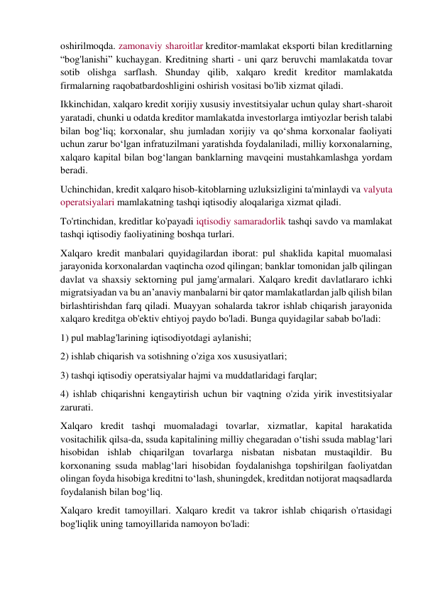 oshirilmoqda. zamonaviy sharoitlar kreditor-mamlakat eksporti bilan kreditlarning 
“bog'lanishi” kuchaygan. Kreditning sharti - uni qarz beruvchi mamlakatda tovar 
sotib olishga sarflash. Shunday qilib, xalqaro kredit kreditor mamlakatda 
firmalarning raqobatbardoshligini oshirish vositasi bo'lib xizmat qiladi. 
Ikkinchidan, xalqaro kredit xorijiy xususiy investitsiyalar uchun qulay shart-sharoit 
yaratadi, chunki u odatda kreditor mamlakatda investorlarga imtiyozlar berish talabi 
bilan bog‘liq; korxonalar, shu jumladan xorijiy va qo‘shma korxonalar faoliyati 
uchun zarur bo‘lgan infratuzilmani yaratishda foydalaniladi, milliy korxonalarning, 
xalqaro kapital bilan bog‘langan banklarning mavqeini mustahkamlashga yordam 
beradi. 
Uchinchidan, kredit xalqaro hisob-kitoblarning uzluksizligini ta'minlaydi va valyuta 
operatsiyalari mamlakatning tashqi iqtisodiy aloqalariga xizmat qiladi. 
To'rtinchidan, kreditlar ko'payadi iqtisodiy samaradorlik tashqi savdo va mamlakat 
tashqi iqtisodiy faoliyatining boshqa turlari. 
Xalqaro kredit manbalari quyidagilardan iborat: pul shaklida kapital muomalasi 
jarayonida korxonalardan vaqtincha ozod qilingan; banklar tomonidan jalb qilingan 
davlat va shaxsiy sektorning pul jamg'armalari. Xalqaro kredit davlatlararo ichki 
migratsiyadan va bu an’anaviy manbalarni bir qator mamlakatlardan jalb qilish bilan 
birlashtirishdan farq qiladi. Muayyan sohalarda takror ishlab chiqarish jarayonida 
xalqaro kreditga ob'ektiv ehtiyoj paydo bo'ladi. Bunga quyidagilar sabab bo'ladi:  
1) pul mablag'larining iqtisodiyotdagi aylanishi;  
2) ishlab chiqarish va sotishning o'ziga xos xususiyatlari;  
3) tashqi iqtisodiy operatsiyalar hajmi va muddatlaridagi farqlar;  
4) ishlab chiqarishni kengaytirish uchun bir vaqtning o'zida yirik investitsiyalar 
zarurati.  
Xalqaro kredit tashqi muomaladagi tovarlar, xizmatlar, kapital harakatida 
vositachilik qilsa-da, ssuda kapitalining milliy chegaradan o‘tishi ssuda mablag‘lari 
hisobidan ishlab chiqarilgan tovarlarga nisbatan nisbatan mustaqildir. Bu 
korxonaning ssuda mablag‘lari hisobidan foydalanishga topshirilgan faoliyatdan 
olingan foyda hisobiga kreditni to‘lash, shuningdek, kreditdan notijorat maqsadlarda 
foydalanish bilan bog‘liq. 
Xalqaro kredit tamoyillari. Xalqaro kredit va takror ishlab chiqarish o'rtasidagi 
bog'liqlik uning tamoyillarida namoyon bo'ladi: 
