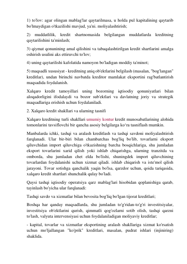 1) to'lov: agar olingan mablag'lar qaytarilmasa, u holda pul kapitalining qaytarib 
bo'lmaydigan o'tkazilishi mavjud, ya'ni. moliyalashtirish; 
2) muddatlilik, kredit shartnomasida belgilangan muddatlarda kreditning 
qaytarilishini ta'minlash; 
3) qiymat qonunining amal qilishini va tabaqalashtirilgan kredit shartlarini amalga 
oshirish usulini aks ettiruvchi to'lov; 
4) uning qaytarilishi kafolatida namoyon bo'ladigan moddiy ta'minot; 
5) maqsadli xususiyat - kreditning aniq ob'ektlarini belgilash (masalan, "bog'langan" 
kreditlar), undan birinchi navbatda kreditor mamlakat eksportini rag'batlantirish 
maqsadida foydalanish. 
Xalqaro kredit tamoyillari uning bozorning iqtisodiy qonuniyatlari bilan 
aloqadorligini ifodalaydi va bozor sub'ektlari va davlatning joriy va strategik 
maqsadlariga erishish uchun foydalaniladi. 
2. Xalqaro kredit shakllari va ularning tasnifi 
Xalqaro kreditning turli shakllari umumiy kontur kredit munosabatlarining alohida 
tomonlarini tavsiflovchi bir qancha asosiy belgilarga ko‘ra tasniflash mumkin. 
Manbalarda ichki, tashqi va aralash kreditlash va tashqi savdoni moliyalashtirish 
farqlanadi. Ular bir-biri bilan chambarchas bog'liq bo'lib, tovarlarni eksport 
qiluvchidan import qiluvchiga o'tkazishning barcha bosqichlariga, shu jumladan 
eksport tovarlarini xarid qilish yoki ishlab chiqarishga, ularning tranzitda va 
omborda, shu jumladan chet elda bo'lishi, shuningdek import qiluvchining 
tovarlardan foydalanishi uchun xizmat qiladi. ishlab chiqarish va iste'mol qilish 
jarayoni. Tovar sotishga qanchalik yaqin bo'lsa, qarzdor uchun, qoida tariqasida, 
xalqaro kredit shartlari shunchalik qulay bo'ladi. 
Qaysi tashqi iqtisodiy operatsiya qarz mablag'lari hisobidan qoplanishiga qarab, 
tayinlash bo'yicha ular farqlanadi: 
Tashqi savdo va xizmatlar bilan bevosita bog'liq bo'lgan tijorat kreditlari; 
Boshqa har qanday maqsadlarda, shu jumladan to'g'ridan-to'g'ri investitsiyalar, 
investitsiya ob'ektlarini qurish, qimmatli qog'ozlarni sotib olish, tashqi qarzni 
to'lash, valyuta intervensiyasi uchun foydalaniladigan moliyaviy kreditlar; 
- kapital, tovarlar va xizmatlar eksportining aralash shakllariga xizmat ko'rsatish 
uchun mo'ljallangan "ko'prik" kreditlari, masalan, pudrat ishlari (injiniring) 
shaklida. 
