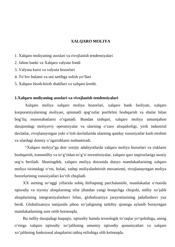 XALQARO MOLIYA
1. Xalqaro moliyaning asoslari va rivojlanish tendensiyalari
2. Jahon banki va Xalqaro valyuta fondi
3. Valyuta kursi va valyuta bozorlari
4. To‘lov balansi va uni tartibga solish yo‘llari
5. Xalqaro hisob-kitob shakllari va xalqaro kredit.
1.Xalqaro moliyaning asoslari va rivojlanish tendensiyalari
Xalqaro  moliya  xalqaro  moliya  bozorlari,  xalqaro  bank  faoliyati,  xalqaro
korporatsiyalarning  moliyasi,  qimmatli  qog‘ozlar  portfelini  boshqarish  va  shular  bilan
bog‘liq  munosabatlarni  o‘rganadi.  Bundan  tashqari,  xalqaro  moliya  umumjahon
darajasidagi  moliyaviy  operatsiyalar  va  ularning  o‘zaro  aloqadorligi,  yirik  industrial
davlatlar, rivojlanayotgan yoki o‘tish davlatlarida ularning qanday xususiyatlar kasb etishini
va ulardagi doimiy o‘zgarishlarni tushuntiradi.
“Xalqaro moliya”ga doir xorijiy adabiyotlarda xalqaro moliya bozorlari va risklarni
boshqarish, transmilliy va to‘g‘ridan-to‘g‘ri investitsiyalar, xalqaro qarz inqirozlariga asosiy
urg‘u beriladi. Shuningdek,  xalqaro  moliya  doirasida  dunyo mamlakatlarining  xalqaro
moliya tizimidagi o‘rni, holati, tashqi moliyalashtirish mexanizmi, rivojlanayotgan moliya
bozorlarining xususiyatlari ko‘rib chiqiladi.
XX asrning so‘nggi yillarida sobiq Ittifoqning parchalanishi, mamlakatlar o‘rtasida
iqtisodiy va siyosiy aloqalarning sifat jihatdan yangi bosqichga chiqishi, milliy xo‘jalik
aloqalarining  integratsiyalashuvi  bilan,  globalizatsiya  jarayonlarining  jadallashuvi  yuz
berdi. Globalizatsiya natijasida jahon xo‘jaligining tarkibiy qismiga aylanib borayotgan
mamlakatlarning soni ortib bormoqda. 
Bu milliy darajadagi huquqiy, iqtisodiy hamda texnologik to‘siqlar yo‘qolishiga, uning
o‘rniga  xalqaro  iqtisodiy  xo‘jalikning  umumiy  iqtisodiy  qonuniyatlari  va  xalqaro
xo‘jalikning funksional aloqalarini tatbiq etilishiga olib kelmoqda. 
