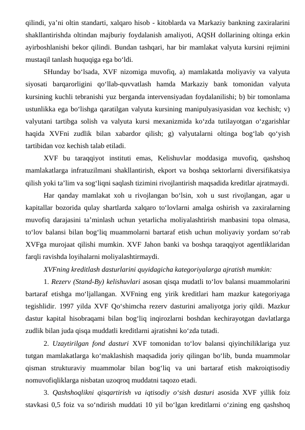 qilindi, ya’ni oltin standarti, xalqaro hisob - kitoblarda va Markaziy bankning zaxiralarini
shakllantirishda oltindan majburiy foydalanish amaliyoti, AQSH dollarining oltinga erkin
ayirboshlanishi bekor qilindi. Bundan tashqari, har bir mamlakat valyuta kursini rejimini
mustaqil tanlash huquqiga ega bo‘ldi. 
SHunday bo‘lsada, XVF nizomiga muvofiq, a) mamlakatda moliyaviy va valyuta
siyosati  barqarorligini  qo‘llab-quvvatlash  hamda  Markaziy  bank  tomonidan  valyuta
kursining kuchli tebranishi yuz berganda intervensiyadan foydalanilishi; b) bir tomonlama
ustunlikka ega bo‘lishga qaratilgan valyuta kursining manipulyasiyasidan voz kechish; v)
valyutani tartibga solish va valyuta kursi mexanizmida ko‘zda tutilayotgan o‘zgarishlar
haqida  XVFni  zudlik  bilan  xabardor  qilish;  g)  valyutalarni  oltinga  bog‘lab  qo‘yish
tartibidan voz kechish talab etiladi.
XVF  bu  taraqqiyot  instituti  emas,  Kelishuvlar  moddasiga  muvofiq,  qashshoq
mamlakatlarga infratuzilmani shakllantirish, ekport va boshqa sektorlarni diversifikatsiya
qilish yoki ta’lim va sog‘liqni saqlash tizimini rivojlantirish maqsadida kreditlar ajratmaydi.
Har qanday mamlakat xoh u rivojlangan bo‘lsin, xoh u sust rivojlangan, agar u
kapitallar bozorida qulay shartlarda xalqaro to‘lovlarni amalga oshirish va zaxiralarning
muvofiq darajasini ta’minlash uchun yetarlicha moliyalashtirish manbasini topa olmasa,
to‘lov balansi bilan bog‘liq muammolarni bartaraf etish uchun moliyaviy yordam so‘rab
XVFga murojaat qilishi mumkin. XVF Jahon banki va boshqa taraqqiyot agentliklaridan
farqli ravishda loyihalarni moliyalashtirmaydi.
XVFning kreditlash dasturlarini quyidagicha kategoriyalarga ajratish mumkin:
1. Rezerv (Stand-By) kelishuvlari asosan qisqa mudatli to‘lov balansi muammolarini
bartaraf etishga mo‘ljallangan. XVFning eng yirik kreditlari ham mazkur kategoriyaga
tegishlidir. 1997 yilda XVF Qo‘shimcha rezerv dasturini amaliyotga joriy qildi. Mazkur
dastur kapital hisobraqami bilan bog‘liq inqirozlarni boshdan kechirayotgan davlatlarga
zudlik bilan juda qisqa muddatli kreditlarni ajratishni ko‘zda tutadi. 
2.  Uzaytirilgan fond dasturi XVF tomonidan to‘lov balansi qiyinchiliklariga yuz
tutgan mamlakatlarga ko‘maklashish maqsadida joriy qilingan bo‘lib, bunda muammolar
qisman  strukturaviy  muammolar  bilan  bog‘liq  va  uni  bartaraf  etish  makroiqtisodiy
nomuvofiqliklarga nisbatan uzoqroq muddatni taqozo etadi.
3.  Qashshoqlikni qisqartirish va iqtisodiy o‘sish dasturi asosida XVF yillik foiz
stavkasi 0,5 foiz va so‘ndirish muddati 10 yil bo‘lgan kreditlarni o‘zining eng qashshoq
