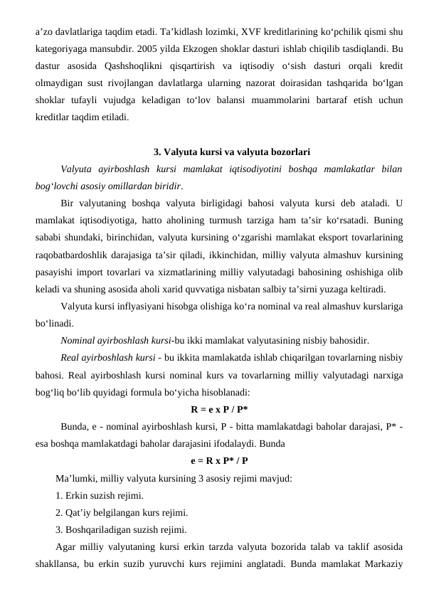 a’zo davlatlariga taqdim etadi. Ta’kidlash lozimki, XVF kreditlarining ko‘pchilik qismi shu
kategoriyaga mansubdir. 2005 yilda Ekzogen shoklar dasturi ishlab chiqilib tasdiqlandi. Bu
dastur  asosida  Qashshoqlikni  qisqartirish  va  iqtisodiy  o‘sish  dasturi  orqali  kredit
olmaydigan sust rivojlangan davlatlarga ularning nazorat doirasidan tashqarida bo‘lgan
shoklar  tufayli  vujudga  keladigan  to‘lov  balansi  muammolarini  bartaraf  etish  uchun
kreditlar taqdim etiladi.
3. Valyuta kursi va valyuta bozorlari
Valyuta  ayirboshlash  kursi  mamlakat  iqtisodiyotini  boshqa  mamlakatlar  bilan
bog‘lovchi asosiy omillardan biridir. 
Bir  valyutaning  boshqa  valyuta  birligidagi  bahosi  valyuta  kursi  deb  ataladi.  U
mamlakat iqtisodiyotiga, hatto aholining turmush tarziga ham ta’sir ko‘rsatadi. Buning
sababi shundaki, birinchidan, valyuta kursining o‘zgarishi mamlakat eksport tovarlarining
raqobatbardoshlik darajasiga ta’sir qiladi, ikkinchidan, milliy valyuta almashuv kursining
pasayishi import tovarlari va xizmatlarining milliy valyutadagi bahosining oshishiga olib
keladi va shuning asosida aholi xarid quvvatiga nisbatan salbiy ta’sirni yuzaga keltiradi. 
Valyuta kursi inflyasiyani hisobga olishiga ko‘ra nominal va real almashuv kurslariga
bo‘linadi. 
Nominal ayirboshlash kursi-bu ikki mamlakat valyutasining nisbiy bahosidir. 
Real ayirboshlash kursi - bu ikkita mamlakatda ishlab chiqarilgan tovarlarning nisbiy
bahosi. Real ayirboshlash kursi nominal kurs va tovarlarning milliy valyutadagi narxiga
bog‘liq bo‘lib quyidagi formula bo‘yicha hisoblanadi:
R = e x P / P*
Bunda, e - nominal ayirboshlash kursi, P - bitta mamlakatdagi baholar darajasi, P* -
esa boshqa mamlakatdagi baholar darajasini ifodalaydi. Bunda 
e = R x P* / P
Ma’lumki, milliy valyuta kursining 3 asosiy rejimi mavjud:
1. Erkin suzish rejimi.
2. Qat’iy belgilangan kurs rejimi.
3. Boshqariladigan suzish rejimi.
Agar milliy valyutaning kursi erkin tarzda valyuta bozorida talab va taklif asosida
shakllansa, bu erkin suzib yuruvchi kurs rejimini anglatadi. Bunda mamlakat Markaziy
