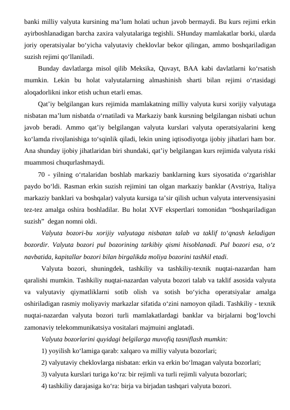banki milliy valyuta kursining ma’lum holati uchun javob bermaydi. Bu kurs rejimi erkin
ayirboshlanadigan barcha zaxira valyutalariga tegishli. SHunday mamlakatlar borki, ularda
joriy operatsiyalar bo‘yicha valyutaviy cheklovlar bekor qilingan, ammo boshqariladigan
suzish rejimi qo‘llaniladi. 
Bunday davlatlarga misol qilib Meksika, Quvayt, BAA kabi davlatlarni ko‘rsatish
mumkin.  Lekin  bu  holat  valyutalarning  almashinish  sharti  bilan  rejimi  o‘rtasidagi
aloqadorlikni inkor etish uchun etarli emas.
Qat’iy belgilangan kurs rejimida mamlakatning milliy valyuta kursi xorijiy valyutaga
nisbatan ma’lum nisbatda o‘rnatiladi va Markaziy bank kursning belgilangan nisbati uchun
javob  beradi.  Ammo  qat’iy  belgilangan  valyuta  kurslari  valyuta  operatsiyalarini  keng
ko‘lamda rivojlanishiga to‘sqinlik qiladi, lekin uning iqtisodiyotga ijobiy jihatlari ham bor.
Ana shunday ijobiy jihatlaridan biri shundaki, qat’iy belgilangan kurs rejimida valyuta riski
muammosi chuqurlashmaydi. 
70 - yilning o‘rtalaridan boshlab markaziy banklarning kurs siyosatida o‘zgarishlar
paydo bo‘ldi. Rasman erkin suzish rejimini tan olgan markaziy banklar (Avstriya, Italiya
markaziy banklari va boshqalar) valyuta kursiga ta’sir qilish uchun valyuta intervensiyasini
tez-tez amalga oshira boshladilar. Bu holat XVF ekspertlari tomonidan “boshqariladigan
suzish”  degan nomni oldi.
Valyuta bozori-bu xorijiy valyutaga nisbatan talab va taklif to‘qnash keladigan
bozordir. Valyuta bozori pul bozorining tarkibiy qismi hisoblanadi. Pul bozori esa, o‘z
navbatida, kapitallar bozori bilan birgalikda moliya bozorini tashkil etadi.
Valyuta  bozori,  shuningdek,  tashkiliy  va  tashkiliy-texnik  nuqtai-nazardan  ham
qaralishi mumkin. Tashkiliy nuqtai-nazardan valyuta bozori talab va taklif asosida valyuta
va  valyutaviy  qiymatliklarni  sotib  olish  va  sotish  bo‘yicha  operatsiyalar  amalga
oshiriladigan rasmiy moliyaviy markazlar sifatida o‘zini namoyon qiladi. Tashkiliy - texnik
nuqtai-nazardan  valyuta  bozori  turli  mamlakatlardagi  banklar  va  birjalarni  bog‘lovchi
zamonaviy telekommunikatsiya vositalari majmuini anglatadi.
Valyuta bozorlarini quyidagi belgilarga muvofiq tasniflash mumkin:
1) yoyilish ko‘lamiga qarab: xalqaro va milliy valyuta bozorlari;
2) valyutaviy cheklovlarga nisbatan: erkin va erkin bo‘lmagan valyuta bozorlari;
3) valyuta kurslari turiga ko‘ra: bir rejimli va turli rejimli valyuta bozorlari;
4) tashkiliy darajasiga ko‘ra: birja va birjadan tashqari valyuta bozori.
