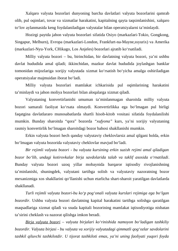 Xalqaro valyuta bozorlari dunyoning barcha davlatlari valyuta bozorlarini qamrab
olib, pul oqimlari, tovar va xizmatlar harakatini, kapitalning qayta taqsimlanishini, xalqaro
to‘lov aylanmasida keng foydalaniladigan valyutalar bilan operatsiyalarni ta’minlaydi. 
Hozirgi paytda jahon valyuta bozorlari sifatida Osiyo (markazlari-Tokio, Gongkong,
Singapur, Melburn), Evropa (markazlari-London, Frankfurt-na-Mayne,ssyurix) va Amerika
(markazlari-Nyu-York, CHikago, Los Anjeles) bozorlari ajratib ko‘rsatiladi.
Milliy valyuta bozori – bu, birinchidan, bir davlatning valyuta bozori, ya’ni ushbu
davlat hududida amal qiladi; ikkinchidan, mazkur davlat hududida joylashgan banklar
tomonidan mijozlariga xorijiy valyutada xizmat ko‘rsatish bo‘yicha amalga oshiriladigan
operatsiyalar majmuidan iborat bo‘ladi.
Milliy  valyuta  bozorlari  mamlakat  ichkarisida  pul  oqimlarining  harakatini
ta’minlaydi va jahon moliya bozorlari bilan aloqalarga xizmat qiladi.
Valyutaning  konvertirlanishi  umuman  ta’minlanmagan  sharoitda  milliy  valyuta
bozori  samarali  faoliyat  ko‘rsata  olmaydi.  Konvertirlikka  ega  bo‘lmagan  pul  birligi
faqatgina davlatlararo munosabatlarda shartli hisob-kitob vositasi sifatida foydalanilishi
mumkin. Bunday  sharoitda  “qora”  bozorda  “xufyona” kurs,  ya’ni  xorijiy valyutaning
rasmiy konvertirlik bo‘lmagan sharoitdagi bozor bahosi shakllanishi mumkin.
Erkin valyuta bozori hech qanday valyutaviy cheklovlarsiz amal qilgani holda, erkin
bo‘lmagan valyuta bozorida valyutaviy cheklovlar mavjud bo‘ladi.
Bir rejimli valyuta bozori - bu valyuta kursining erkin suzish rejimi amal qiladigan
bozor bo‘lib, undagi kotirovkalar birja savdolarida talab va taklif asosida o‘rnatiladi.
Bunday  valyuta  bozori  uzoq  yillar  mobaynida  barqaror  iqtisodiy  rivojlanishning
ta’minlanishi,  shuningdek,  valyutani  tartibga  solish  va  valyutaviy  nazoratning  bozor
mexanizmiga xos shakllarini qo‘llanishi uchun etarlicha shart-sharoit yaratilgan davlatlarda
shakllanadi.
Turli rejimli valyuta bozori-bu ko‘p pog‘onali valyuta kurslari rejimiga ega bo‘lgan
bozordir. Ushbu valyuta bozori davlatning kapital harakatini tartibga solishga qaratilgan
maqsadlariga xizmat qiladi va ssuda kapitali bozorining mamlakat iqtisodiyotiga nisbatan
ta’sirini cheklash va nazorat qilishga imkon beradi.
Birja valyuta bozori – valyuta birjalari ko‘rinishida namoyon bo‘ladigan tashkiliy
bozordir. Valyuta birjasi - bu valyuta va xorijiy valyutadagi qimmatli qog‘ozlar savdolarini
tashkil qiluvchi tashkilotdir. U tijorat tashkiloti emas, ya’ni uning faoliyati yuqori foyda
