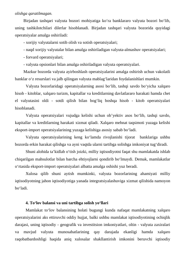olishga qaratilmagan. 
Birjadan tashqari valyuta bozori mohiyatiga ko‘ra banklararo valyuta bozori bo‘lib,
uning tashkilotchilari  dilerlar hisoblanadi.  Birjadan tashqari  valyuta bozorida quyidagi
operatsiyalar amalga oshiriladi:
- xorijiy valyutalarni sotib olish va sotish operatsiyalari;
- naqd xorijiy valyutalar bilan amalga oshiriladigan valyuta-almashuv operatsiyalari;
- forvard operatsiyalari;
- valyuta opsionlari bilan amalga oshiriladigan valyuta operatsiyalari.
Mazkur bozorda valyuta ayirboshlash operatsiyalarini amalga oshirish uchun vakolatli
banklar o‘z resurslari va jalb qilingan valyuta mablag‘laridan foydalanishlari mumkin.
Valyuta bozorlaridagi operatsiyalarning asosi bo‘lib, tashqi savdo bo‘yicha xalqaro
hisob - kitoblar, xalqaro turizm, kapitallar va kreditlarning davlatlararo harakati hamda chet
el  valyutasini  oldi  -  sotdi  qilish  bilan  bog‘liq  boshqa  hisob  -  kitob  operatsiyalari
hisoblanadi. 
Valyuta operatsiyalari vujudga kelishi uchun ob’yektiv asos bo‘lib, tashqi savdo,
kapitallar va kreditlarning harakati xizmat qiladi. Xalqaro mehnat taqsimoti yuzaga kelishi
eksport-import operatsiyalarining yuzaga kelishiga asosiy sabab bo‘ladi.
Valyuta  operatsiyalarining  keng  ko‘lamda  rivojlanishi  tijorat   banklariga  ushbu
bozorda erkin harakat qilishga va ayni vaqtda ularni tartibga solishga imkoniyat tug‘diradi.
Shuni alohida ta’kidlab o‘tish joizki, milliy iqtisodiyotni faqat shu mamlakatda ishlab
chiqarilgan mahsulotlar bilan barcha ehtiyojlarni qondirib bo‘lmaydi. Demak, mamlakatlar
o‘rtasida eksport-import operatsiyalari albatta amalga oshishi yuz beradi.  
Xulosa  qilib  shuni  aytish  mumkinki,  valyuta  bozorlarining  ahamiyati  milliy
iqtisodiyotning jahon iqtisodiyotiga yanada integratsiyalashuviga xizmat qilishida namoyon
bo‘ladi.
4. To‘lov balansi va uni tartibga solish yo‘llari
Mamlakat to‘lov balansining holati bugungi kunda nafaqat mamlakatning xalqaro
operatsiyalarini aks ettiruvchi oddiy hujjat, balki ushbu mamlakat iqtisodiyotining ochiqlik
darajasi, uning iqtisodiy - geografik va investitsion imkoniyatlari, oltin - valyuta zaxiralari
va  mavjud  valyuta  munosabatlarining  qay  darajada  ekanligi  hamda  xalqaro
raqobatbardoshligi  haqida  aniq  xulosalar  shakllantirish  imkonini  beruvchi  iqtisodiy
