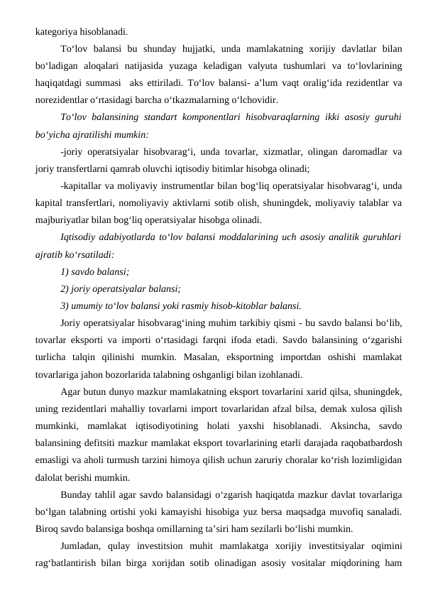 kategoriya hisoblanadi.
To‘lov  balansi  bu  shunday  hujjatki,  unda  mamlakatning  xorijiy  davlatlar  bilan
bo‘ladigan  aloqalari  natijasida  yuzaga  keladigan  valyuta  tushumlari  va  to‘lovlarining
haqiqatdagi summasi  aks ettiriladi. To‘lov balansi- a’lum vaqt oralig‘ida rezidentlar va
norezidentlar o‘rtasidagi barcha o‘tkazmalarning o‘lchovidir.
To‘lov balansining standart komponentlari  hisobvaraqlarning ikki asosiy guruhi
bo‘yicha ajratilishi mumkin:
-joriy operatsiyalar hisobvarag‘i, unda tovarlar, xizmatlar, olingan daromadlar va
joriy transfertlarni qamrab oluvchi iqtisodiy bitimlar hisobga olinadi;
-kapitallar va moliyaviy instrumentlar bilan bog‘liq operatsiyalar hisobvarag‘i, unda
kapital transfertlari, nomoliyaviy aktivlarni sotib olish, shuningdek, moliyaviy talablar va
majburiyatlar bilan bog‘liq operatsiyalar hisobga olinadi.
Iqtisodiy adabiyotlarda to‘lov balansi moddalarining uch asosiy analitik guruhlari
ajratib ko‘rsatiladi:
1) savdo balansi;
2) joriy operatsiyalar balansi;
3) umumiy to‘lov balansi yoki rasmiy hisob-kitoblar balansi.
Joriy operatsiyalar hisobvarag‘ining muhim tarkibiy qismi - bu savdo balansi bo‘lib,
tovarlar eksporti va importi o‘rtasidagi farqni ifoda etadi. Savdo balansining o‘zgarishi
turlicha  talqin  qilinishi  mumkin.  Masalan,  eksportning  importdan  oshishi  mamlakat
tovarlariga jahon bozorlarida talabning oshganligi bilan izohlanadi. 
Agar butun dunyo mazkur mamlakatning eksport tovarlarini xarid qilsa, shuningdek,
uning rezidentlari mahalliy tovarlarni import tovarlaridan afzal bilsa, demak xulosa qilish
mumkinki,  mamlakat  iqtisodiyotining  holati  yaxshi  hisoblanadi.  Aksincha,  savdo
balansining defitsiti mazkur mamlakat eksport tovarlarining etarli darajada raqobatbardosh
emasligi va aholi turmush tarzini himoya qilish uchun zaruriy choralar ko‘rish lozimligidan
dalolat berishi mumkin. 
Bunday tahlil agar savdo balansidagi o‘zgarish haqiqatda mazkur davlat tovarlariga
bo‘lgan talabning ortishi yoki kamayishi hisobiga yuz bersa maqsadga muvofiq sanaladi.
Biroq savdo balansiga boshqa omillarning ta’siri ham sezilarli bo‘lishi mumkin. 
Jumladan,  qulay  investitsion  muhit  mamlakatga  xorijiy  investitsiyalar  oqimini
rag‘batlantirish bilan birga xorijdan sotib olinadigan asosiy vositalar miqdorining ham
