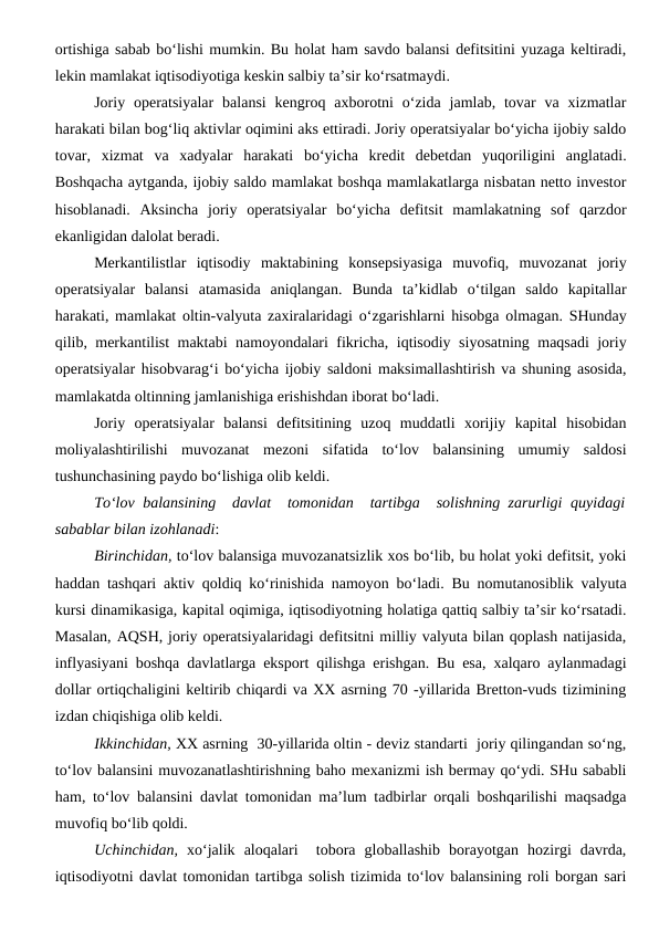 ortishiga sabab bo‘lishi mumkin. Bu holat ham savdo balansi defitsitini yuzaga keltiradi,
lekin mamlakat iqtisodiyotiga keskin salbiy ta’sir ko‘rsatmaydi.
Joriy operatsiyalar  balansi  kengroq axborotni  o‘zida  jamlab, tovar  va  xizmatlar
harakati bilan bog‘liq aktivlar oqimini aks ettiradi. Joriy operatsiyalar bo‘yicha ijobiy saldo
tovar,  xizmat  va  xadyalar  harakati  bo‘yicha  kredit  debetdan  yuqoriligini  anglatadi.
Boshqacha aytganda, ijobiy saldo mamlakat boshqa mamlakatlarga nisbatan netto investor
hisoblanadi.  Aksincha  joriy  operatsiyalar  bo‘yicha  defitsit  mamlakatning  sof  qarzdor
ekanligidan dalolat beradi.
Merkantilistlar  iqtisodiy  maktabining  konsepsiyasiga  muvofiq,  muvozanat  joriy
operatsiyalar  balansi  atamasida  aniqlangan.  Bunda  ta’kidlab  o‘tilgan  saldo  kapitallar
harakati, mamlakat oltin-valyuta zaxiralaridagi o‘zgarishlarni hisobga olmagan. SHunday
qilib, merkantilist maktabi namoyondalari fikricha, iqtisodiy siyosatning maqsadi joriy
operatsiyalar hisobvarag‘i bo‘yicha ijobiy saldoni maksimallashtirish va shuning asosida,
mamlakatda oltinning jamlanishiga erishishdan iborat bo‘ladi.
Joriy  operatsiyalar  balansi  defitsitining  uzoq  muddatli  xorijiy  kapital  hisobidan
moliyalashtirilishi  muvozanat  mezoni  sifatida  to‘lov  balansining  umumiy  saldosi
tushunchasining paydo bo‘lishiga olib keldi.
To‘lov balansining  davlat  tomonidan  tartibga  solishning zarurligi  quyidagi
sabablar bilan izohlanadi:
Birinchidan, to‘lov balansiga muvozanatsizlik xos bo‘lib, bu holat yoki defitsit, yoki
haddan tashqari aktiv qoldiq ko‘rinishida namoyon bo‘ladi. Bu nomutanosiblik valyuta
kursi dinamikasiga, kapital oqimiga, iqtisodiyotning holatiga qattiq salbiy ta’sir ko‘rsatadi.
Masalan, AQSH, joriy operatsiyalaridagi defitsitni milliy valyuta bilan qoplash natijasida,
inflyasiyani boshqa davlatlarga eksport qilishga erishgan. Bu esa, xalqaro aylanmadagi
dollar ortiqchaligini keltirib chiqardi va XX asrning 70 -yillarida Bretton-vuds tizimining
izdan chiqishiga olib keldi.
Ikkinchidan, XX asrning  30-yillarida oltin - deviz standarti  joriy qilingandan so‘ng,
to‘lov balansini muvozanatlashtirishning baho mexanizmi ish bermay qo‘ydi. SHu sababli
ham, to‘lov balansini davlat tomonidan ma’lum tadbirlar orqali boshqarilishi maqsadga
muvofiq bo‘lib qoldi.
Uchinchidan, xo‘jalik  aloqalari   tobora  globallashib  borayotgan  hozirgi  davrda,
iqtisodiyotni davlat tomonidan tartibga solish tizimida to‘lov balansining roli borgan sari
