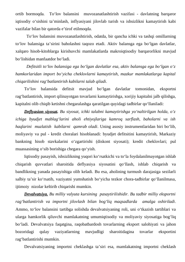 ortib bormoqda.  To‘lov balansini  muvozanatlashtirish vazifasi - davlatning barqaror
iqtisodiy o‘sishini ta’minlash, inflyasiyani jilovlab turish va ishsizlikni kamaytirish kabi
vazifalar bilan bir qatorda e’tirof etilmoqda.
To‘lov balansini muvozanatlashtirish, odatda, bir qancha ichki va tashqi omillarning
to‘lov balansiga ta’sirini baholashni taqozo etadi. Aktiv balansga ega bo‘lgan davlatlar,
xalqaro hisob-kitoblarga kirishuvchi mamlakatlarda makroiqtisodiy barqarorlikni mavjud
bo‘lishidan manfaatdor bo‘ladi. 
Defitsitli to‘lov balansiga ega bo‘lgan davlatlar esa, aktiv balansga ega bo‘lgan o‘z
hamkorlaridan import bo‘yicha cheklovlarni kamaytirish, mazkur mamlakatlarga kapital
chiqarilishini rag‘batlantirish kabilarni talab qiladi.
To‘lov  balansida  defitsit  mavjud  bo‘lgan  davlatlar 
tomonidan,  eksportni
rag‘batlantirish, import qilinayotgan tovarlarni kamaytirishga, xorijiy kapitalni jalb qilishga,
kapitalni olib chiqib ketishni chegaralashga qaratilgan quyidagi tadbirlar qo‘llaniladi: 
Deflyasion siyosat. Bu siyosat, ichki talabni kamaytirishga yo‘naltirilgan holda, o‘z
ichiga  byudjet  mablag‘larini  aholi  ehtiyojlariga  kamroq  sarflash,  baholarni  va  ish
haqlarini  muzlatish  kabilarni  qamrab oladi. Uning asosiy instrumentlaridan biri bo‘lib,
moliyaviy va pul - kredit choralari hisoblanadi: byudjet defitsitini kamaytirish, Markaziy
bankning  hisob  stavkalarini  o‘zgartirishi  (diskont  siyosati);  kredit  cheklovlari;  pul
muassasining o‘sib borishiga chegara qo‘yish. 
Iqtisodiy pasayish, ishsizlikning yuqori ko‘rsatkichi va to‘la foydalanilmayotgan ishlab
chiqarish  quvvatlari  sharoitida  deflyasiya  siyosatini  qo‘llash,  ishlab  chiqarish  va
bandlikning yanada pasayishiga olib keladi. Bu esa, aholining turmush darajasiga sezilarli
salbiy ta’sir ko‘rsatib, vaziyatni yumshatish bo‘yicha tezkor chora-tadbirlar qo‘llanilmasa,
ijtimoiy  nizolar keltirib chiqarishi mumkin.
Devalvatsiya. Bu milliy valyuta kursining  pasaytirilishidir. Bu tadbir milliy eksportni
rag‘batlantirish  va  importni  jilovlash  bilan  bog‘liq  maqsadlarda   amalga  oshiriladi.
Ammo, to‘lov balansini tartibga solishda devalvatsiyaning roli, uni o‘tkazish tartiblari va
ularga hamkorlik qiluvchi mamlakatning umumiqtisodiy va moliyaviy siyosatiga bog‘liq
bo‘ladi. Devalvatsiya faqatgina, raqobatbardosh tovarlarning eksport salohiyati va jahon
bozoridagi  qulay  vaziyatlarning  mavjudligi  sharoitidagina  tovarlar  eksportini
rag‘batlantirishi mumkin. 
Devalvatsiyaning importni cheklashga ta’siri esa, mamlakatning importni cheklash
