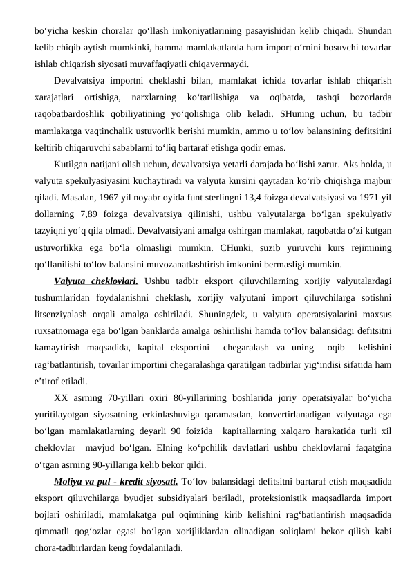 bo‘yicha keskin choralar qo‘llash imkoniyatlarining pasayishidan kelib chiqadi. Shundan
kelib chiqib aytish mumkinki, hamma mamlakatlarda ham import o‘rnini bosuvchi tovarlar
ishlab chiqarish siyosati muvaffaqiyatli chiqavermaydi.
Devalvatsiya  importni  cheklashi  bilan,  mamlakat  ichida  tovarlar  ishlab  chiqarish
xarajatlari  ortishiga,  narxlarning  ko‘tarilishiga  va  oqibatda,  tashqi  bozorlarda
raqobatbardoshlik  qobiliyatining  yo‘qolishiga  olib  keladi.  SHuning  uchun,  bu  tadbir
mamlakatga vaqtinchalik ustuvorlik berishi mumkin, ammo u to‘lov balansining defitsitini
keltirib chiqaruvchi sabablarni to‘liq bartaraf etishga qodir emas. 
Kutilgan natijani olish uchun, devalvatsiya yetarli darajada bo‘lishi zarur. Aks holda, u
valyuta spekulyasiyasini kuchaytiradi va valyuta kursini qaytadan ko‘rib chiqishga majbur
qiladi. Masalan, 1967 yil noyabr oyida funt sterlingni 13,4 foizga devalvatsiyasi va 1971 yil
dollarning  7,89  foizga  devalvatsiya  qilinishi,  ushbu  valyutalarga  bo‘lgan  spekulyativ
tazyiqni yo‘q qila olmadi. Devalvatsiyani amalga oshirgan mamlakat, raqobatda o‘zi kutgan
ustuvorlikka  ega  bo‘la  olmasligi  mumkin.  CHunki,  suzib  yuruvchi  kurs  rejimining
qo‘llanilishi to‘lov balansini muvozanatlashtirish imkonini bermasligi mumkin. 
Valyuta  cheklovlari. Ushbu  tadbir  eksport  qiluvchilarning  xorijiy  valyutalardagi
tushumlaridan  foydalanishni  cheklash,  xorijiy  valyutani  import  qiluvchilarga  sotishni
litsenziyalash  orqali  amalga  oshiriladi.  Shuningdek,  u  valyuta  operatsiyalarini  maxsus
ruxsatnomaga ega bo‘lgan banklarda amalga oshirilishi hamda to‘lov balansidagi defitsitni
kamaytirish  maqsadida,  kapital  eksportini   chegaralash  va  uning   oqib   kelishini
rag‘batlantirish, tovarlar importini chegaralashga qaratilgan tadbirlar yig‘indisi sifatida ham
e’tirof etiladi. 
XX  asrning  70-yillari  oxiri  80-yillarining  boshlarida  joriy  operatsiyalar  bo‘yicha
yuritilayotgan siyosatning erkinlashuviga qaramasdan, konvertirlanadigan valyutaga ega
bo‘lgan mamlakatlarning deyarli 90 foizida  kapitallarning xalqaro harakatida turli xil
cheklovlar  mavjud bo‘lgan. EIning ko‘pchilik davlatlari ushbu cheklovlarni faqatgina
o‘tgan asrning 90-yillariga kelib bekor qildi.
Moliya va pul
 
  - 
  kredit siyosati.
 
  To‘lov balansidagi defitsitni bartaraf etish maqsadida
eksport qiluvchilarga byudjet subsidiyalari beriladi, proteksionistik maqsadlarda import
bojlari oshiriladi, mamlakatga pul oqimining kirib kelishini rag‘batlantirish maqsadida
qimmatli qog‘ozlar egasi bo‘lgan xorijliklardan olinadigan soliqlarni bekor qilish kabi
chora-tadbirlardan keng foydalaniladi.
