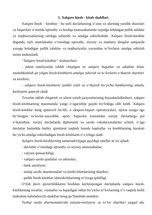 5. Xalqaro hisob - kitob shakllari
Xalqaro hisob – kitoblar - bu turli davlatlarning o‘zaro va ularning yuridik shaxslari
va fuqarolari o‘rtasida iqtisodiy va boshqa munosabatlarda vujudga keldaigan pullik talablar
va majburiyatlarning tartibga solinishi  va amalga oshirilishidir. Xalqaro hisob-kitoblar
deganda, turli mamlakatlar o‘rtasidagi iqtisodiy, siyosiy va madaniy aloqalar natijasida
yuzaga keladigan pullik talablar va majburiyatlar yuzasidan to‘lovlarni amalga oshirish
tizimi tushuniladi. 
“Xalqaro hisob-kitoblar” tushunchasi:
-  jahon  amaliyotida  ishlab  chiqilgan  va  xalqaro  hujjatlar  va  udumlar  bilan
mustahkamlab qo‘yilgan hisob-kitoblarni amalga oshirish va to‘lovlarni o‘tkazish shartlari
va tartibini;
-  xalqaro hisob-kitoblarni tashkil etish va o‘tkazish bo‘yicha banklarning amaliy
faoliyatini qamrab oladi.
Tovarlar ishlab chiqarish va ularni sotish jarayonlarining baynalmilallashuvi, xalqaro
hisob-kitoblarning mazmunida yangi  o‘zgarishlar  paydo bo‘lishiga  olib keldi. Xalqaro
hisob-kitoblar keng qamrovli bo‘lib, u eksport-import operatsiyalari, tijorat tusiga ega
bo‘lmagan  to‘lovlar-sayyohlik,  sport,  fuqarolar  tomonidan  xorijiy  davlatlarga  pul
o‘tkazishlar,  xorijiy  davlatlarda  diplomatik  va  savdo  vakolatxonalarini  ochish,  o‘zga
davlatlar hududida harbiy qismlarni saqlash hamda kapitallar va kreditlarning harakati
bo‘yicha amalga oshiriladigan hisob-kitoblarni o‘z ichiga oladi.
Xalqaro hisob-kitoblarning samaradorligiga quyidagi omillar ta’sir qiladi:
- davlatlar o‘rtasidagi iqtisodiy va siyosiy munosabatlar;
- valyuta qonunchiligi;
- xalqaro savdo qoidalari va udumlari;
- bank amaliyoti;
- tashqi savdo shartnomalari va kredit bitimlarining shartlari;
- pullik hisob-kitoblar ishtirokchilarining to‘lovga qobilligi.
O‘tish  davri  qiyinchiliklarini  boshdan  kechirayotgan  davlatlarda  xalqaro  hisob-
kitoblarning tovarlar, xizmatlar va bajarilgan ishlar bo‘yicha to‘lovlarning o‘z vaqtida kelib
tushishini kafolatlovchi shakllari keng qo‘llanilishi mumkin.
Tashqi  savdo  shartnomalarida  valyuta-moliyaviy  va  to‘lov  shartlari  yaqqol  aks
