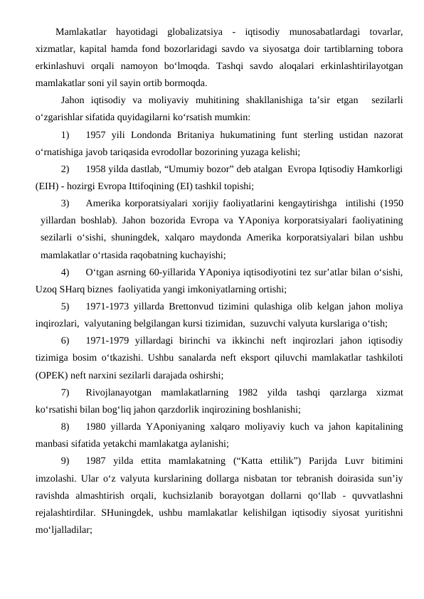 Mamlakatlar  hayotidagi  globalizatsiya  -  iqtisodiy  munosabatlardagi  tovarlar,
xizmatlar, kapital hamda fond bozorlaridagi savdo va siyosatga doir tartiblarning tobora
erkinlashuvi  orqali  namoyon  bo‘lmoqda.  Tashqi  savdo  aloqalari  erkinlashtirilayotgan
mamlakatlar soni yil sayin ortib bormoqda. 
Jahon  iqtisodiy  va  moliyaviy  muhitining  shakllanishiga  ta’sir  etgan   sezilarli
o‘zgarishlar sifatida quyidagilarni ko‘rsatish mumkin:
1) 
1957  yili Londonda Britaniya  hukumatining funt  sterling  ustidan  nazorat
o‘rnatishiga javob tariqasida evrodollar bozorining yuzaga kelishi;
2) 
1958 yilda dastlab, “Umumiy bozor” deb atalgan  Evropa Iqtisodiy Hamkorligi
(EIH) - hozirgi Evropa Ittifoqining (EI) tashkil topishi;
3) 
Amerika korporatsiyalari xorijiy faoliyatlarini kengaytirishga  intilishi (1950
yillardan boshlab). Jahon bozorida Evropa va YAponiya korporatsiyalari faoliyatining
sezilarli o‘sishi, shuningdek, xalqaro maydonda Amerika korporatsiyalari bilan ushbu
mamlakatlar o‘rtasida raqobatning kuchayishi;
4) 
O‘tgan asrning 60-yillarida YAponiya iqtisodiyotini tez sur’atlar bilan o‘sishi,
Uzoq SHarq biznes  faoliyatida yangi imkoniyatlarning ortishi;
5) 
1971-1973 yillarda Brettonvud tizimini qulashiga olib kelgan jahon moliya
inqirozlari,  valyutaning belgilangan kursi tizimidan,  suzuvchi valyuta kurslariga o‘tish;
6) 
1971-1979  yillardagi  birinchi  va  ikkinchi  neft  inqirozlari  jahon  iqtisodiy
tizimiga bosim o‘tkazishi. Ushbu sanalarda neft eksport qiluvchi mamlakatlar tashkiloti
(OPEK) neft narxini sezilarli darajada oshirshi;
7) 
Rivojlanayotgan  mamlakatlarning  1982  yilda  tashqi  qarzlarga  xizmat
ko‘rsatishi bilan bog‘liq jahon qarzdorlik inqirozining boshlanishi;
8) 
1980 yillarda YAponiyaning xalqaro moliyaviy kuch va jahon kapitalining
manbasi sifatida yetakchi mamlakatga aylanishi;
9) 
1987  yilda  ettita mamlakatning (“Katta  ettilik”)  Parijda  Luvr  bitimini
imzolashi. Ular o‘z valyuta kurslarining dollarga nisbatan tor tebranish doirasida sun’iy
ravishda  almashtirish  orqali,  kuchsizlanib  borayotgan  dollarni  qo‘llab  -  quvvatlashni
rejalashtirdilar. SHuningdek, ushbu mamlakatlar kelishilgan iqtisodiy siyosat  yuritishni
mo‘ljalladilar;
