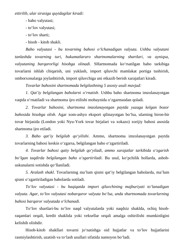 ettirilib, ular sirasiga quyidagilar kiradi:
- baho valyutasi;
- to‘lov valyutasi;
- to‘lov sharti;
- hisob - kitob shakli.
Baho  valyutasi  -  bu  tovarning  bahosi  o‘lchanadigan  valyuta.  Ushbu  valyutani
tanlashda  tovarning  turi,  hukumatlararo  shartnomalarning  shartlari, va  ayniqsa,
valyutaning  barqarorligi  hisobga  olinadi. SHartnomada  ko‘rsatilgan  baho  tarkibiga
tovarlarni  ishlab  chiqarish,  uni  yuklash,  import  qiluvchi  mamlakat  portiga  tushirish,
omborxonalarga joylashtirish, import qiluvchiga uni etkazib berish xarajatlari kiradi. 
Tovarlar bahosini shartnomada belgilashning 5 asosiy usuli mavjud:
1. Qat’iy belgilangan baholarni o‘rnatish. Ushbu baho shartnoma imzolanayotgan
vaqtda o‘rnatiladi va shartnoma ijro etilishi mobaynida o‘zgarmasdan qoladi.
2.  Tovarlar  bahosini,  shartnoma  imzolanayotgan  paytda  yuzaga  kelgan  bozor
bahosida hisobga olish. Agar xom-ashyo eksport qilinayotgan bo‘lsa, ularning biron-bir
tovar birjasida (London yoki Nyu-York tovar birjalari va xokazo) xorijiy bahosi asosida
shartnoma ijro etiladi.
3.  Baho  qat’iy  belgilab  qo‘yilishi.  Ammo,  shartnoma  imzolanayotgan  paytda
tovarlarning bahosi keskin o‘zgarsa, belgilangan baho o‘zgartiriladi.
4. Tovarlar bahosi qatiy belgilab qo‘yiladi, ammo xarajatlar tarkibida o‘zgarish
bo‘lgan taqdirda belgilangan baho o‘zgartiriladi. Bu usul, ko‘pchilik hollarda, asbob-
uskunalarni sotishda qo‘llaniladi.
5. Aralash shakl. Tovarlarning ma’lum qismi qat’iy belgilangan baholarda, ma’lum
qismi o‘zgartiriladigan baholarda sotiladi.
To‘lov  valyutasi  -  bu  haqiqatda  import  qiluvchining  majburiyati  to‘lanadigan
valyuta. Agar, to‘lov valyutasi nobarqaror valyuta bo‘lsa, unda shartnomada tovarlarning
bahosi barqaror valyutada o‘lchanadi.
To‘lov shartlari-bu to‘lov naqd valyutalarda yoki  naqdsiz shaklda, ochiq hisob-
raqamlari orqali, kredit shaklida yoki veksellar orqali amalga oshirilishi mumkinligini
kelishib olishdir.
Hisob-kitob  shakllari  tovarni  jo‘natishga  oid  hujjatlar  va  to‘lov  hujjatlarini
rasmiylashtirish, uzatish va to‘lash usullari sifatida namoyon bo‘ladi.
