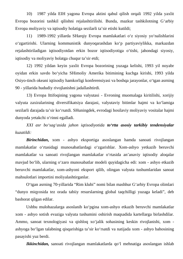 10) 
1987 yilda EIH yagona Evropa aktini qabul qilish orqali 1992 yilda yaxlit
Evropa  bozorini  tashkil  qilishni  rejalashtirilishi.  Bunda,  mazkur  tashkilotning  G‘arbiy
Evropa moliyaviy va iqtisodiy holatiga sezilarli ta’sir etishi kutildi;
11) 
1989-1992 yillarda SHarqiy Evropa mamlakatlari o‘z siyosiy yo‘nalishlarini
o‘zgartirishi.  Ularning  kommunistik  dunyoqarashdan  ko‘p  partiyaviylikka,  markazdan
rejalashtiriladigan  iqtisodiyotdan  erkin  bozor  iqtisodiyotiga  o‘tishi,  jahondagi  siyosiy,
iqtisodiy va moliyaviy holatga chuqur ta’sir etdi;
12) 1992 yildan keyin yaxlit Evropa bozorining yuzaga kelishi, 1993 yil noyabr
oyidan erkin savdo bo‘yicha SHimoliy Amerika bitimining kuchga kirishi, 1993 yilda
Osiyo-tinch okeani iqtisodiy hamkorligi konferensiyasi va boshqa jarayonlar, o‘tgan asrning
90 - yillarida hududiy rivojlanishni jadallashtirdi.
13) Evropa Ittifoqining yagona valyutasi - Evroning muomalaga kiritilishi, xorijiy
valyuta zaxiralarining diversifikatsiya darajasi, valyutaviy bitimlar hajmi va ko‘lamiga
sezilarli darajada ta’sir ko‘rsatdi. SHuningdek, evrodagi hosilaviy moliyaviy vositalar hajmi
dunyoda yetakchi o‘rinni egalladi. 
XXI  asr  bo‘sag‘asida  jahon  iqtisodiyotida  to‘rtta  asosiy  tarkibiy  tendensiyalar
kuzatildi:
Birinchidan, xom  -  ashyo  eksportiga  asoslangan  hamda  sanoati  rivojlangan
mamlakatlar  o‘rtasidagi  munosabatlardagi  o‘zgarishlar.  Xom-ashyo  yetkazib  beruvchi
mamlakatlar  va sanoati  rivojlangan  mamlakatlar  o‘rtasida  an’anaviy iqtisodiy aloqalar
mavjud bo‘lib, ularning o‘zaro munosabatlar modeli quyidagicha edi: xom - ashyo etkazib
beruvchi mamlakatlar, xom-ashyoni eksport qilib, olingan valyuta tushumlaridan sanoat
mahsulotlari importini moliyalashtirganlar.
O‘tgan asrning 70-yillarida “Rim klubi” nomi bilan mashhur G‘arbiy Evropa olimlari
“dunyo miqyosida tez orada tabiiy resurslarning global taqchilligi yuzaga keladi”, deb
bashorat qilgan edilar.
Ushbu mulohazalarga asoslanib ko‘pgina xom-ashyo etkazib beruvchi mamlakatlar
xom - ashyo sotish evaziga valyuta tushumini oshirish maqsadida kartellarga birlashdilar.
Ammo, sanoat texnologiyasi va qishloq xo‘jalik sohasining keskin rivojlanishi, xom -
ashyoga bo‘lgan talabning qisqarishiga ta’sir ko‘rsatdi va natijada xom - ashyo bahosining
pasayishi yuz berdi.
Ikkinchidan, sanoati rivojlangan mamlakatlarda qo‘l mehnatiga asoslangan ishlab
