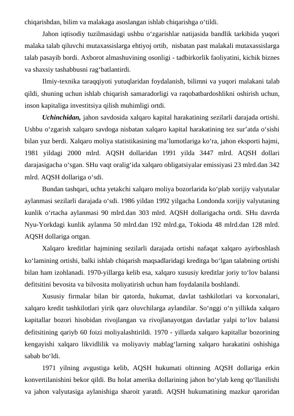 chiqarishdan, bilim va malakaga asoslangan ishlab chiqarishga o‘tildi. 
Jahon iqtisodiy tuzilmasidagi ushbu o‘zgarishlar natijasida bandlik tarkibida yuqori
malaka talab qiluvchi mutaxassislarga ehtiyoj ortib,  nisbatan past malakali mutaxassislarga
talab pasayib bordi. Axborot almashuvining osonligi - tadbirkorlik faoliyatini, kichik biznes
va shaxsiy tashabbusni rag‘batlantirdi.
Ilmiy-texnika taraqqiyoti yutuqlaridan foydalanish, bilimni va yuqori malakani talab
qildi, shuning uchun ishlab chiqarish samaradorligi va raqobatbardoshlikni oshirish uchun,
inson kapitaliga investitsiya qilish muhimligi ortdi.
Uchinchidan, jahon savdosida xalqaro kapital harakatining sezilarli darajada ortishi.
Ushbu o‘zgarish xalqaro savdoga nisbatan xalqaro kapital harakatining tez sur’atda o‘sishi
bilan yuz berdi. Xalqaro moliya statistikasining ma’lumotlariga ko‘ra, jahon eksporti hajmi,
1981  yildagi  2000  mlrd.  AQSH  dollaridan  1991  yilda  3447  mlrd.  AQSH  dollari
darajasigacha o‘sgan. SHu vaqt oralig‘ida xalqaro obligatsiyalar emissiyasi 23 mlrd.dan 342
mlrd. AQSH dollariga o‘sdi. 
Bundan tashqari, uchta yetakchi xalqaro moliya bozorlarida ko‘plab xorijiy valyutalar
aylanmasi sezilarli darajada o‘sdi. 1986 yildan 1992 yilgacha Londonda xorijiy valyutaning
kunlik o‘rtacha aylanmasi 90 mlrd.dan 303 mlrd. AQSH dollarigacha ortdi. SHu davrda
Nyu-Yorkdagi kunlik aylanma 50 mlrd.dan 192 mlrd.ga, Tokioda 48 mlrd.dan 128 mlrd.
AQSH dollariga ortgan.
Xalqaro kreditlar hajmining sezilarli darajada ortishi nafaqat xalqaro ayirboshlash
ko‘lamining ortishi, balki ishlab chiqarish maqsadlaridagi kreditga bo‘lgan talabning ortishi
bilan ham izohlanadi. 1970-yillarga kelib esa, xalqaro xususiy kreditlar joriy to‘lov balansi
defitsitini bevosita va bilvosita moliyatirish uchun ham foydalanila boshlandi. 
Xususiy firmalar bilan bir qatorda, hukumat, davlat tashkilotlari va korxonalari,
xalqaro kredit tashkilotlari yirik qarz oluvchilarga aylandilar. So‘nggi o‘n yillikda xalqaro
kapitallar bozori hisobidan rivojlangan va rivojlanayotgan davlatlar yalpi to‘lov balansi
defitsitining qariyb 60 foizi moliyalashtirildi. 1970 - yillarda xalqaro kapitallar bozorining
kengayishi xalqaro likvidlilik va moliyaviy mablag‘larning xalqaro harakatini oshishiga
sabab bo‘ldi. 
1971 yilning  avgustiga  kelib, AQSH  hukumati  oltinning AQSH  dollariga  erkin
konvertilanishini bekor qildi. Bu holat amerika dollarining jahon bo‘ylab keng qo‘llanilishi
va jahon valyutasiga aylanishiga sharoit yaratdi. AQSH hukumatining mazkur qaroridan
