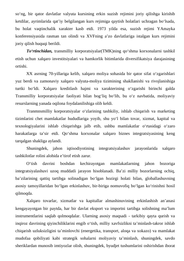 so‘ng, bir qator davlatlar valyuta kursining erkin suzish rejimini joriy qilishga kirishib
ketdilar, ayrimlarida qat’iy belgilangan kurs rejimiga qaytish holatlari uchragan bo‘lsada,
bu  holat  vaqtinchalik  xarakter  kasb  etdi.  1973  yilda  esa,  suzish  rejimi  YAmayka
konferensiyasida rasman tan olindi va XVFning a’zo davlatlariga istalgan kurs rejimini
joriy qilish huquqi berildi.
To‘rtinchidan, transmilliy korporatsiyalar(TMK)ning qo‘shma korxonalarni tashkil
etish uchun xalqaro investitsiyalari va hamkorlik bitimlarida diversifikatsiya darajasining
ortishi.
XX asrning 70-yillariga kelib, xalqaro moliya sohasida bir qator sifat o‘zgarishlari
yuz berdi va zamonaviy xalqaro valyuta-moliya tizimining shakllanishi va rivojlanishiga
turtki  bo‘ldi.  Xalqaro  kreditlash  hajmi  va  xarakterining  o‘zgarishi  birinchi  galda
Transmilliy korporatsiyalar  faoliyati  bilan bog‘liq bo‘lib, bu o‘z navbatida, moliyaviy
resurslarning yanada oqilona foydalanilishiga olib keldi. 
Tranmnsmilliy korporatsiyalar o‘zlarining tashkiliy, ishlab chiqarish va marketing
tizimlarini chet mamlakatlar hududlariga yoyib, shu yo‘l bilan tovar, xizmat, kapital va
texnologiyalarini  ishlab  chiqarishga  jalb  etib,  ushbu  mamlakatlar  o‘rtasidagi  o‘zaro
harakatlarga  ta’sir  etdi.  Qo‘shma  korxonalar  xalqaro  biznes  integratsiyasining  keng
tarqalgan shakliga aylandi.
Shuningdek,  jahon  iqtisodiyotining  integratsiyalashuv  jarayonlarida  xalqaro
tashkilotlar rolini alohida e’tirof etish zarur.
O‘tish  davrini  boshdan  kechirayotgan  mamlakatlarning  jahon  bozoriga
integratsiyalashuvi uzoq muddatli jarayon hisoblanadi. Ba’zi milliy bozorlarning ochiq,
ba’zilarining  qattiq  tartibga  solinadigan  bo‘lgan  hozirgi  holati  bilan,  globallashuvning
asosiy tamoyillaridan bo‘lgan erkinlashuv, bir-biriga nomuvofiq bo‘lgan ko‘rinishni hosil
qilmoqda.
Xalqaro  tovarlar,  xizmatlar  va  kapitallar  almashinuvining  erkinlashish  an’anasi
kengayayotgan bir paytda, har bir davlat eksport va importni tartibga solishning ma’lum
instrumentlarini saqlab qolmoqdalar. Ularning asosiy maqsadi - tarkibiy qayta qurish va
inqiroz davrining qiyinchiliklarini engib o‘tish, milliy xavfsizlikni ta’minlash-takror ishlab
chiqarish uzluksizligini ta’minlovchi (energetika, transport, aloqa va xokazo) va mamlakat
mudofaa  qobiliyati  kabi  strategik  sohalarni  moliyaviy  ta’minlash,  shuningdek,  savdo
sheriklardan munosib imtiyozlar olish, shuningdek, byudjet tushumlarini oshirishdan iborat
