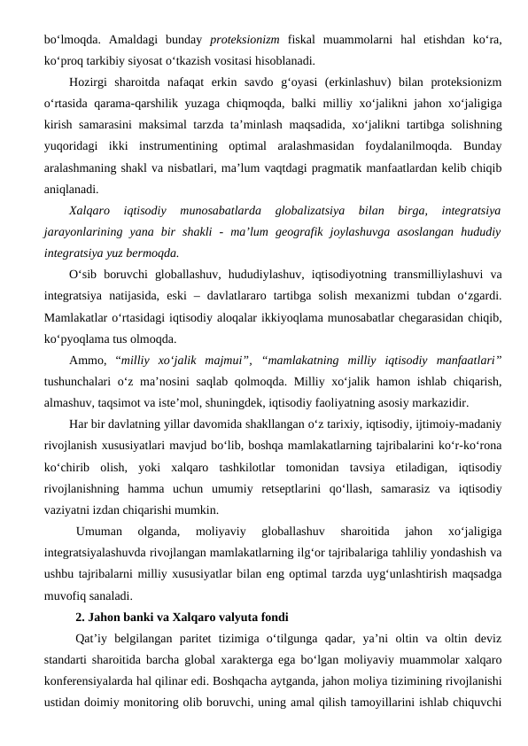 bo‘lmoqda.  Amaldagi  bunday  proteksionizm fiskal  muammolarni  hal  etishdan  ko‘ra,
ko‘proq tarkibiy siyosat o‘tkazish vositasi hisoblanadi.
Hozirgi  sharoitda  nafaqat  erkin  savdo  g‘oyasi  (erkinlashuv)  bilan  proteksionizm
o‘rtasida qarama-qarshilik yuzaga chiqmoqda, balki milliy xo‘jalikni jahon xo‘jaligiga
kirish samarasini  maksimal tarzda ta’minlash maqsadida, xo‘jalikni tartibga solishning
yuqoridagi  ikki  instrumentining  optimal  aralashmasidan  foydalanilmoqda.  Bunday
aralashmaning shakl va nisbatlari, ma’lum vaqtdagi pragmatik manfaatlardan kelib chiqib
aniqlanadi.
Xalqaro  iqtisodiy  munosabatlarda  globalizatsiya  bilan  birga,  integratsiya
jarayonlarining  yana  bir  shakli  -  ma’lum  geografik  joylashuvga  asoslangan  hududiy
integratsiya yuz bermoqda.
O‘sib  boruvchi  globallashuv,  hududiylashuv,  iqtisodiyotning  transmilliylashuvi  va
integratsiya  natijasida,  eski  –  davlatlararo  tartibga  solish  mexanizmi  tubdan  o‘zgardi.
Mamlakatlar o‘rtasidagi iqtisodiy aloqalar ikkiyoqlama munosabatlar chegarasidan chiqib,
ko‘pyoqlama tus olmoqda.
Ammo,  “milliy  xo‘jalik  majmui”,  “mamlakatning  milliy  iqtisodiy  manfaatlari”
tushunchalari o‘z ma’nosini saqlab qolmoqda. Milliy xo‘jalik hamon ishlab chiqarish,
almashuv, taqsimot va iste’mol, shuningdek, iqtisodiy faoliyatning asosiy markazidir.
Har bir davlatning yillar davomida shakllangan o‘z tarixiy, iqtisodiy, ijtimoiy-madaniy
rivojlanish xususiyatlari mavjud bo‘lib, boshqa mamlakatlarning tajribalarini ko‘r-ko‘rona
ko‘chirib  olish,  yoki  xalqaro  tashkilotlar  tomonidan  tavsiya  etiladigan,  iqtisodiy
rivojlanishning  hamma  uchun  umumiy  retseptlarini  qo‘llash,  samarasiz  va  iqtisodiy
vaziyatni izdan chiqarishi mumkin.
Umuman  olganda,  moliyaviy  globallashuv  sharoitida  jahon  xo‘jaligiga
integratsiyalashuvda rivojlangan mamlakatlarning ilg‘or tajribalariga tahliliy yondashish va
ushbu tajribalarni milliy xususiyatlar bilan eng optimal tarzda uyg‘unlashtirish maqsadga
muvofiq sanaladi.
2. Jahon banki va Xalqaro valyuta fondi
Qat’iy  belgilangan  paritet  tizimiga  o‘tilgunga  qadar,  ya’ni  oltin  va  oltin  deviz
standarti sharoitida barcha global xarakterga ega bo‘lgan moliyaviy muammolar xalqaro
konferensiyalarda hal qilinar edi. Boshqacha aytganda, jahon moliya tizimining rivojlanishi
ustidan doimiy monitoring olib boruvchi, uning amal qilish tamoyillarini ishlab chiquvchi
