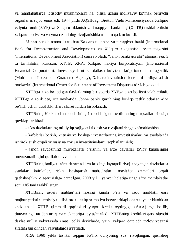 va mamlakatlarga iqtisodiy muammolarni hal qilish uchun moliyaviy ko‘mak beruvchi
organlar mavjud emas edi. 1944 yilda AQSHdagi Bretton Vuds konferensiyasida Xalqaro
valyuta fondi (XVF) va Xalqaro tiklanish va taraqqiyot bankining (XTTB) tashkil etilishi
xalqaro moliya va valyuta tizimining rivojlanishida muhim qadam bo‘ldi.
“Jahon banki” atamasi tarkiban Xalqaro tiklanish va taraqqiyot banki (International
Bank  for  Reconstruction  and  Development)  va  Xalqaro  rivojlanish  assotsiatsiyasini
(International Development Association) qamrab oladi. “Jahon banki guruhi” atamasi esa, 5
ta  tashkilotni,  xususan,  XTTB,  XRA,  Xalqaro  moliya  korporatsiyasi  (International
Financial  Corporation), Investitsiyalarni  kafolatlash  bo‘yicha  ko‘p  tomonlama agentlik
(Multilateral Investment Guarantee Agency), Xalqaro investitsion bahslarni tartibga solish
markazini (International Center for Settlement of Investment Disputes) o‘z ichiga oladi.
XTTBga a’zo bo‘ladigan davlatlarning bir vaqtda XVFga a’zo bo‘lishi talab etiladi.
XTTBga a’zolik esa, o‘z navbatida, Jahon banki guruhining boshqa tashkilotlariga a’zo
bo‘lish uchun dastlabki shart-sharoitlardan hisoblanadi.
XTTBning Kelishuvlar moddasining 1-moddasiga muvofiq uning maqsadlari sirasiga
quyidagilar kiradi:
- a’zo davlatlarning milliy iqtisojiyotni tiklash va rivojlantirishga ko‘maklashish;
- kafolatlar berish, xususiy va boshqa investorlarning investitsiyalari va ssudalarida
ishtirok etish orqali xususiy va xorijiy investitsiyalarni rag‘batlantirish;
-  jahon  savdosining  muvozanatli  o‘sishini  va  a’zo  davlatlar  to‘lov  balansining
muvozanatliligini qo‘llab-quvvatlash.
XTTBning faoliyati o‘rta daromadli va kreditga layoqatli rivojlanayotgan davlatlarda
ssudalar,  kafolatlar,  riskni  boshqarish  mahsulotlari,  maslahat  xizmatlari  orqali
qashshoqlikni qisqartirishga qaratilgan. 2008 yil 1 yanvar holatiga unga a’zo mamlakatlar
soni 185 tani tashkil etgan.
XTTBning  asosiy  mablag‘lari  hozirgi  kunda  o‘rta  va  uzoq  muddatli  qarz
majburiyatlarini emissiya qilish orqali xalqaro moliya bozorlaridagi operatsiyalar hisobidan
shakllanadi.  XTTB  qimmatli  qog‘ozlari  yuqori  kredit  reytingiga  (AAA)  ega  bo‘lib,
dunyoning 100 dan ortiq mamlakatlariga joylashtiriladi. XTTBning kreditlari qarz oluvchi
davlat milliy valyutasida emas, balki devizlarda, ya’ni xalqaro darajada to‘lov vositasi
sifatida tan olingan valyutalarda ajratiladi.
XRA  1960  yilda  tashkil  topgan  bo‘lib,  dunyoning  sust  rivojlangan,  qashshoq
