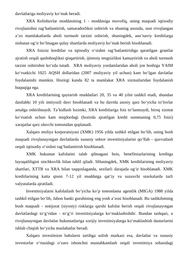 davlatlariga moliyaviy ko‘mak beradi. 
XRA Kelishuvlar moddasining 1 - moddasiga muvofiq, uning maqsadi iqtisodiy
rivojlanishni rag‘batlantirish, samaradorlikni oshirish va shuning asosida, sust rivojlangan
a’zo  mamlakatlarda  aholi  turmush  tarzini  oshirish,  shuningdek,  ana’naviy  kreditlarga
nisbatan og‘ir bo‘lmagan qulay shartlarda moliyaviy ko‘mak berish hisoblanadi.
XRA  foizsiz  kreditlar  va  iqtisodiy  o‘sishni  rag‘batlantirishga  qaratilgan  grantlar
ajratish orqali qashshoqlikni qisqartirish, ijtimoiy tengsizlikni kamaytirish va aholi turmush
tarzini oshirishni ko‘zda tutadi.  XRA moliyaviy yordamlaridan aholi jon boshiga YAIM
ko‘rsatkichi 1025 AQSH dollaridan (2007 moliyaviy yil uchun) kam bo‘lgan davlatlar
foydalanishi  mumkin. Hozirgi  kunda 82 ta mamlakat  XRA  xizmatlaridan foydalanish
huquqiga ega.
XRA kreditlarining qaytarish muddatlari 20, 35 va 40 yilni tashkil etadi, shundan
dastlabki 10 yili imtiyozli davr hisoblanadi va bu davrda asosiy qarz bo‘yicha to‘lovlar
amalga oshirilmaydi. Ta’kidlash lozimki, XRA kreditlariga foiz to‘lanmaydi, biroq xizmat
ko‘rsatish  uchun  kam  miqdordagi  (hozirda  ajratilgan  kredit  summaning  0,75  foizi)
xarajatlar qarz oluvchi tomonidan qoplanadi.
Xalqaro moliya korporatsiyasi (XMK) 1956 yilda tashkil etilgan bo‘lib, uning bosh
maqsadi rivojlanayotgan davlatlarda xususiy sektor investitsiyalarini qo‘llab - quvvatlash
orqali iqtisodiy o‘sishni rag‘batlantirish hisoblanadi.
XMK  hukumat  kafolatini  talab  qilmagani  bois,  benefitsiarlarining  kreditga
layoqatliligini sinchkovlik bilan tahlil qiladi. SHuningdek, XMK kreditlarining moliyaviy
shartlari, XTTB va XRA bilan taqqoslaganda, sezilarli darajada og‘ir hisoblanadi. XMK
kreditlarining  katta  qismi  7-12  yil  muddatga  qat’iy  va  suzuvchi  stavkalarda  turli
valyutalarda ajratiladi.
Investitsiyalarni kafolatlash bo‘yicha ko‘p tomonlama agentlik (MIGA) 1988 yilda
tashkil etilgan bo‘lib, Jahon banki guruhining eng yosh a’zosi hisoblanadi. Bu tashkilotning
bosh maqsadi - notijorat (siyosiy) risklarga qarshi kafolat berish orqali rivojlanayotgan
davlatlardagi to‘g‘ridan - to‘g‘ri investitsiyalarga ko‘maklashishdir. Bundan tashqari, u
rivojlanayotgan davlatlar hukumatlariga xorijiy investitsiyalarga ko‘maklashish dasturlarini
ishlab chiqish bo‘yicha maslahatlar beradi.
Xalqaro  investitsion  bahslarni  tartibga  solish  markazi  esa,  davlatlar  va  xususiy
investorlar  o‘rtasidagi  o‘zaro  ishonchni  mustahkamlash  orqali  investitsiya  sohasidagi

